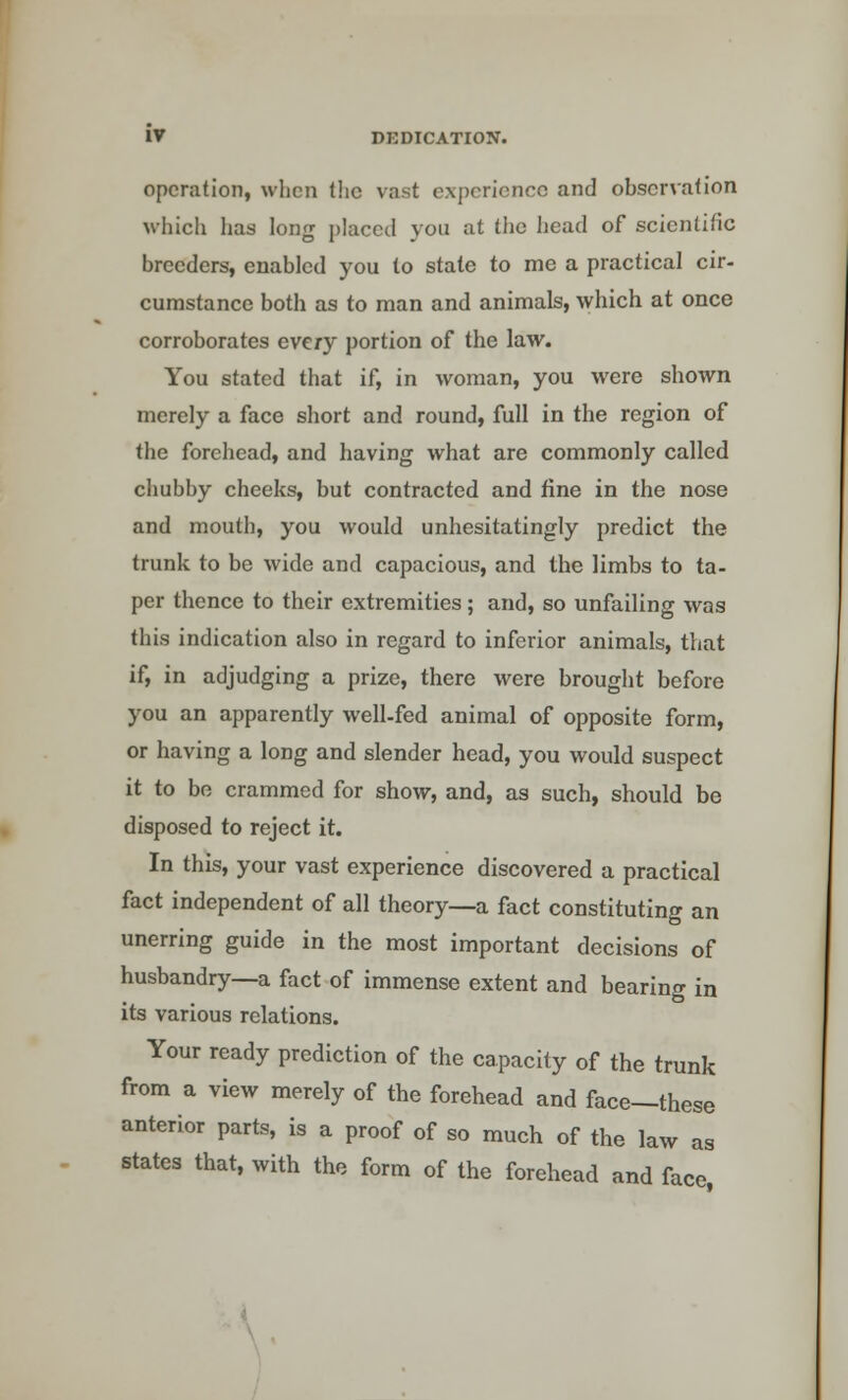 operation, when the vast experience and observation which has long placed you at the head of scientific breeders, enabled you to state to me a practical cir- cumstance both as to man and animals, which at once corroborates every portion of the law. You stated that if, in woman, you were shown merely a face short and round, full in the region of the forehead, and having what are commonly called chubby cheeks, but contracted and fine in the nose and mouth, you would unhesitatingly predict the trunk to be wide and capacious, and the limbs to ta- per thence to their extremities; and, so unfailing was this indication also in regard to inferior animals, that if, in adjudging a prize, there were brought before you an apparently well-fed animal of opposite form, or having a long and slender head, you would suspect it to be crammed for show, and, as such, should be disposed to reject it. In this, your vast experience discovered a practical fact independent of all theory—a fact constituting an unerring guide in the most important decisions of husbandry—a fact of immense extent and bearing in its various relations. Your ready prediction of the capacity of the trunk from a view merely of the forehead and face—these anterior parts, is a proof of so much of the law as states that, with the form of the forehead and face,