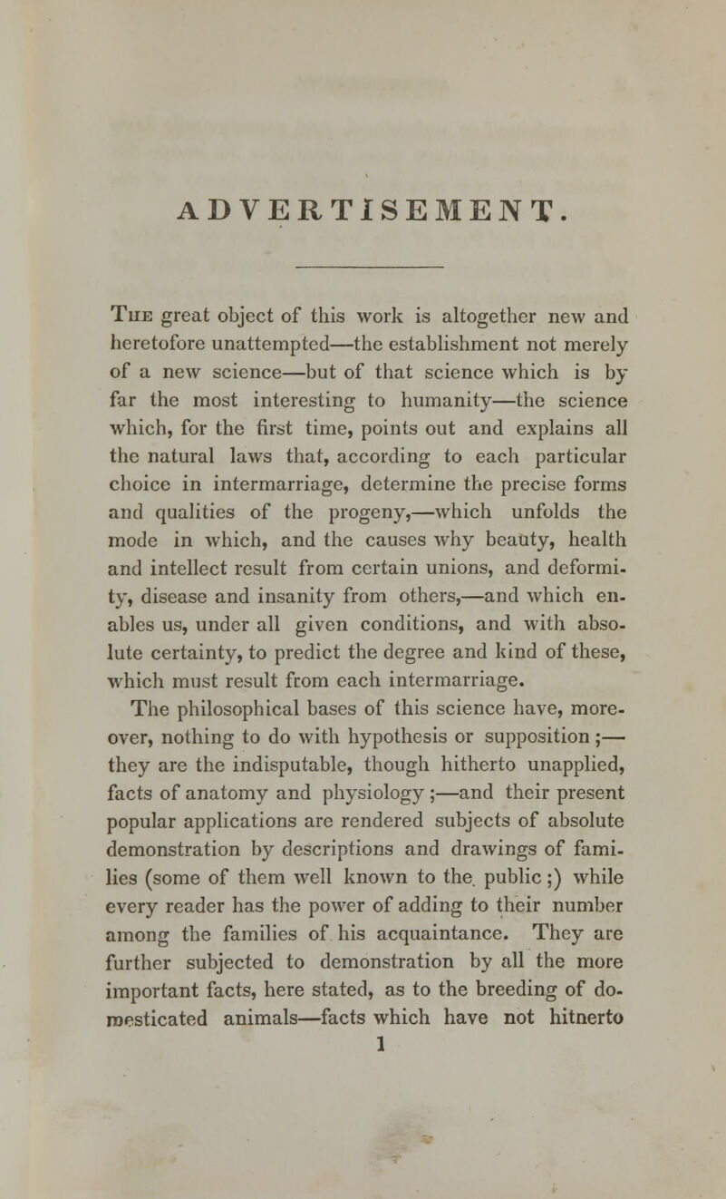 ADVERTISEMENT. The great object of this work is altogether new and heretofore unattempted—the establishment not merely of a new science—but of that science which is by far the most interesting to humanity—the science which, for the first time, points out and explains all the natural laws that, according to each particular choice in intermarriage, determine trie precise forms and qualities of the progeny,—which unfolds the mode in which, and the causes why beauty, health and intellect result from certain unions, and deformi- ty, disease and insanity from others,—and which en- ables us, under all given conditions, and with abso- lute certainty, to predict the degree and kind of these, which must result from each intermarriage. The philosophical bases of this science have, more- over, nothing to do with hypothesis or supposition ;— they are the indisputable, though hitherto unapplied, facts of anatomy and physiology ;—and their present popular applications are rendered subjects of absolute demonstration by descriptions and drawings of fami- lies (some of them well known to the. public;) while every reader has the power of adding to their number among the families of his acquaintance. They are further subjected to demonstration by all the more important facts, here stated, as to the breeding of do- mesticated animals—facts which have not hitnerto