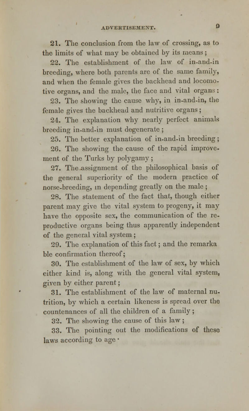 21. The conclusion from the law of crossing, as to the limits of what may be obtained by its means; 22. The establishment of the law of in-and-in breeding, where both parents are of the same family, and when the female gives the backhead and locomo- tive organs, and the male, the face and vital organs: 23. The showing the cause why, in in-and-in, the female gives the backhead and nutritive organs; 24. The explanation why nearly perfect animals breeding in-and-in must degenerate ; 25. The better explanation of in-and-in breeding; 26. The showing the cause of the rapid improve- ment of the Turks by polygamy ; 27. The assignment of the philosophical basis of the general superiority of the modern practice of norse-breeding, in depending greatly on the male; 28. The statement of the fact that, though either parent may give the vital system to progeny, it may have the opposite sex, the communication of the re- productive organs being thus apparently independent of the general vital system ; 29. The explanation of this fact; and the remarka ble confirmation thereof; 30. The establishment of the law of sex, by which either kind is, along with the general vital system, given by either parent; 31. The establishment of the law of maternal nu- trition, by which a certain likeness is spread over the countenances of all the children of a family; 32. The showing the cause of this law; 33. The pointing out the modifications of these laws according to age •
