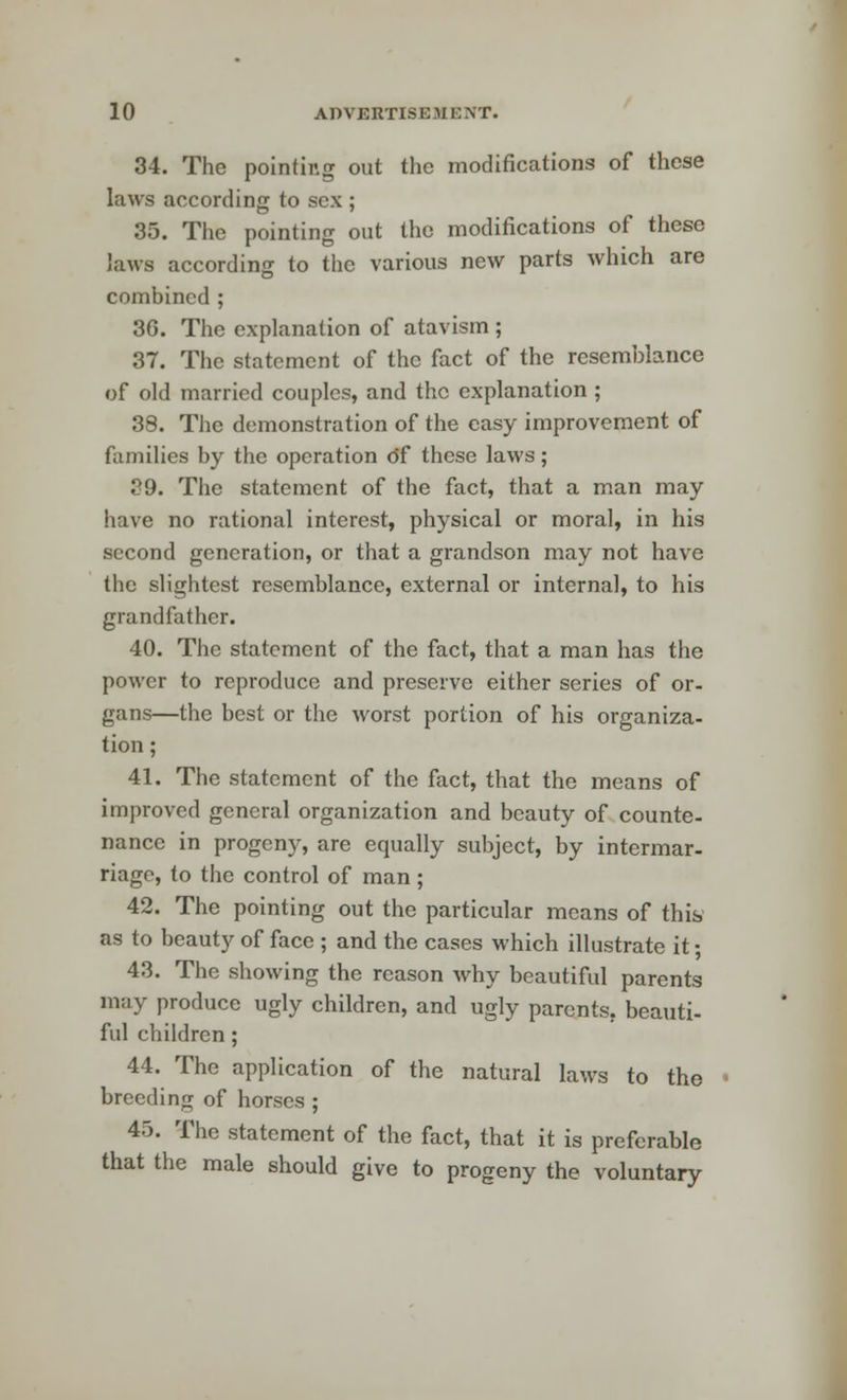34. The pointing out the modifications of these laws according to sex ; 35. The pointing out the modifications of these laws according to the various new parts which are combined ; 3G. The explanation of atavism ; 37. The statement of the fact of the resemblance of old married couples, and the explanation ; 38. The demonstration of the easy improvement of families by the operation df these laws; 39. The statement of the fact, that a man may have no rational interest, physical or moral, in his second generation, or that a grandson may not have the slightest resemblance, external or internal, to his grandfather. 40. The statement of the fact, that a man has the power to reproduce and preserve either series of or- gans—the best or the worst portion of his organiza- tion ; 41. The statement of the fact, that the means of improved general organization and beauty of counte- nance in progeny, are equally subject, by intermar- riage, to the control of man; 42. The pointing out the particular means of this as to beauty of face ; and the cases which illustrate it; 43. The showing the reason why beautiful parents may produce ugly children, and ugly parents, beauti- ful children ; 44. The application of the natural laws to tho breeding of horses ; 45. The statement of the fact, that it is preferable that the male should give to progeny the voluntary