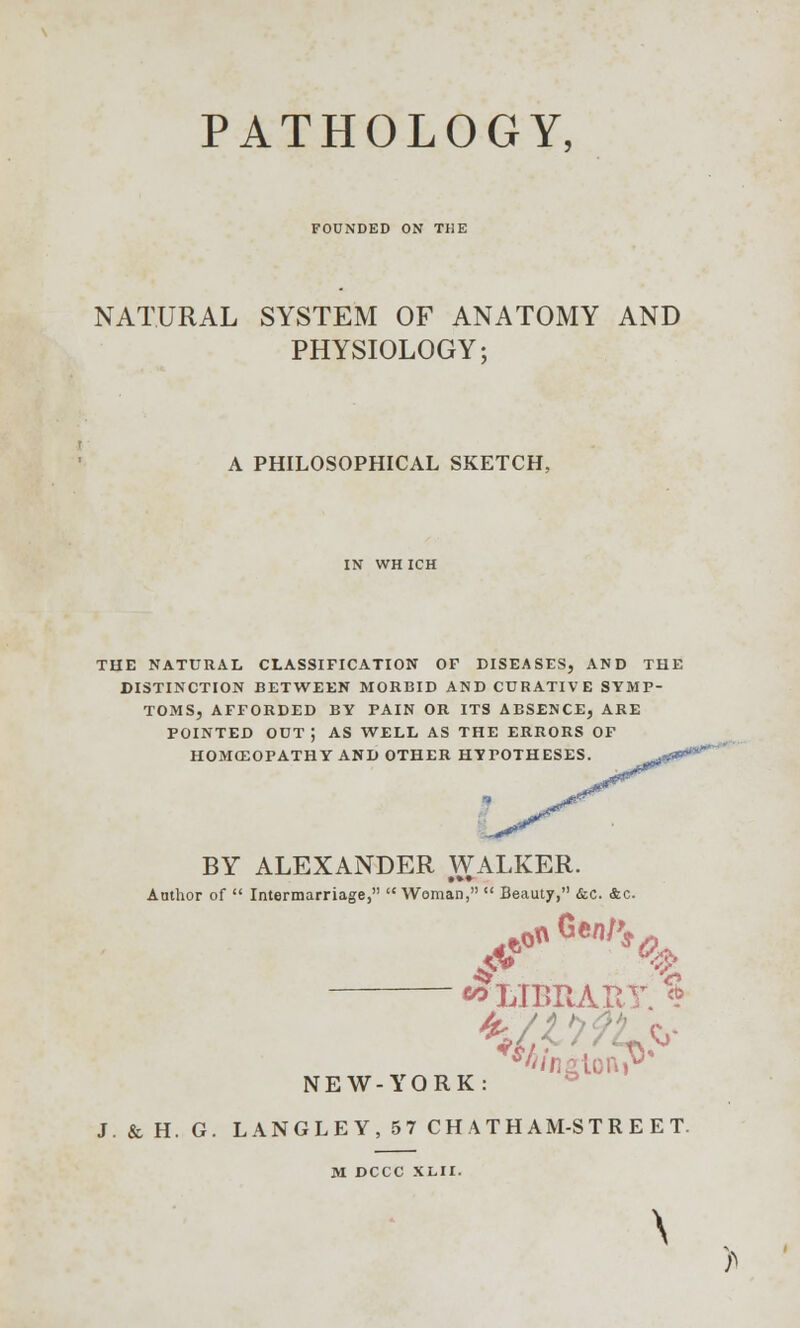 FOUNDED ON THE NATURAL SYSTEM OF ANATOMY AND PHYSIOLOGY; A PHILOSOPHICAL SKETCH, IN WHICH THE NATURAL CLASSIFICATION OF DISEASES, AND THE DISTINCTION BETWEEN MORBID AND CURATIVE SYMP- TOMS, AFFORDED BY PAIN OR ITS AESENCE, ARE POINTED OUT J AS WELL AS THE ERRORS OF HOMOEOPATHY AND OTHER HYPOTHESES. BY ALEXANDER WALKER. Author of  Intermarriage,  Woman,  Beaut7, &c. &c. ^LIBRARY. * *%ngtoRTV NEW-YORK: ■\ J.&H. G. LANGLEY,57 CHATHAM-STREET. M DCCC XLII. \