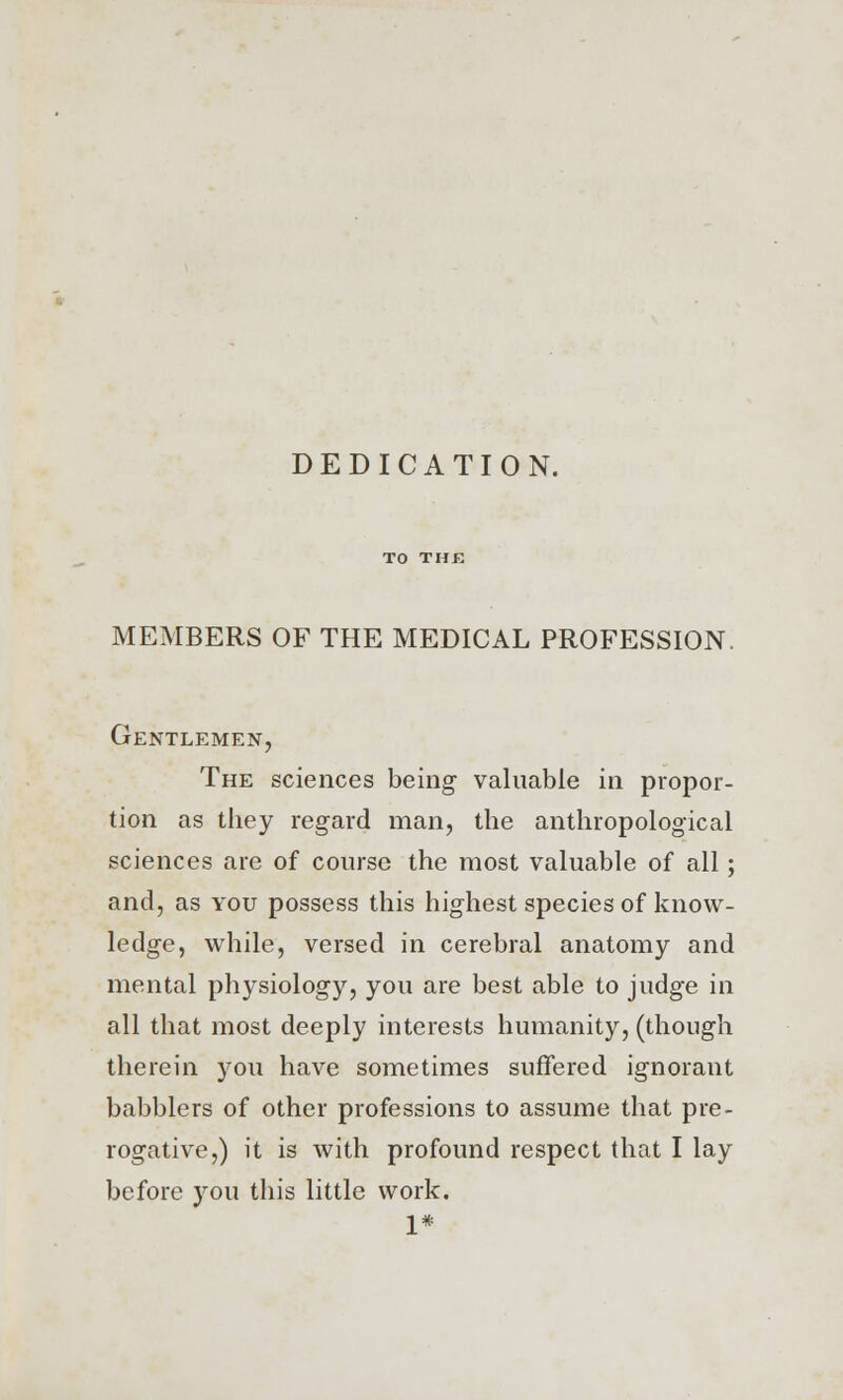 DEDICATION. MEMBERS OF THE MEDICAL PROFESSION. Gentlemen, The sciences being valuable in propor- tion as they regard man, the anthropological sciences are of course the most valuable of all ; and, as you possess this highest species of know- ledge, while, versed in cerebral anatomy and mental physiology, you are best able to judge in all that most deeply interests humanity, (though therein you have sometimes suffered ignorant babblers of other professions to assume that pre- rogative,) it is with profound respect that I lay before you this little work. 1*