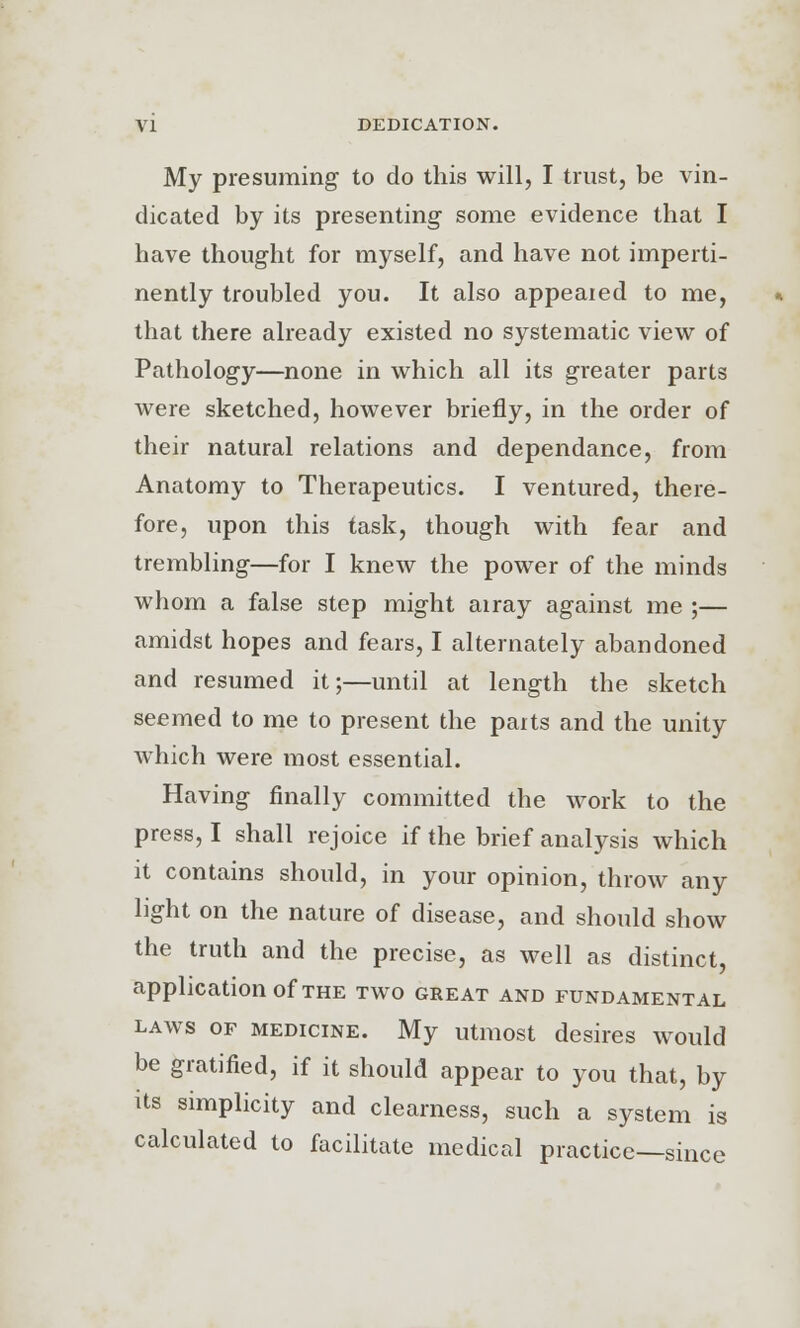 My presuming- to do this will, I trust, be vin- dicated by its presenting some evidence that I have thought for myself, and have not imperti- nently troubled you. It also appealed to me, that there already existed no systematic view of Pathology—none in which all its greater parts were sketched, however briefly, in the order of their natural relations and dependance, from Anatomy to Therapeutics. I ventured, there- fore, upon this task, though with fear and trembling—for I knew the power of the minds whom a false step might airay against me ;— amidst hopes and fears, I alternately abandoned and resumed it;—until at length the sketch seemed to me to present the parts and the unity which were most essential. Having finally committed the work to the press, I shall rejoice if the brief analysis which it contains should, in your opinion, throw any light on the nature of disease, and should show the truth and the precise, as well as distinct, application of the two great and fundamental laws of medicine. My utmost desires would be gratified, if it should appear to you that, by its simplicity and clearness, such a system is calculated to facilitate medical practice—since