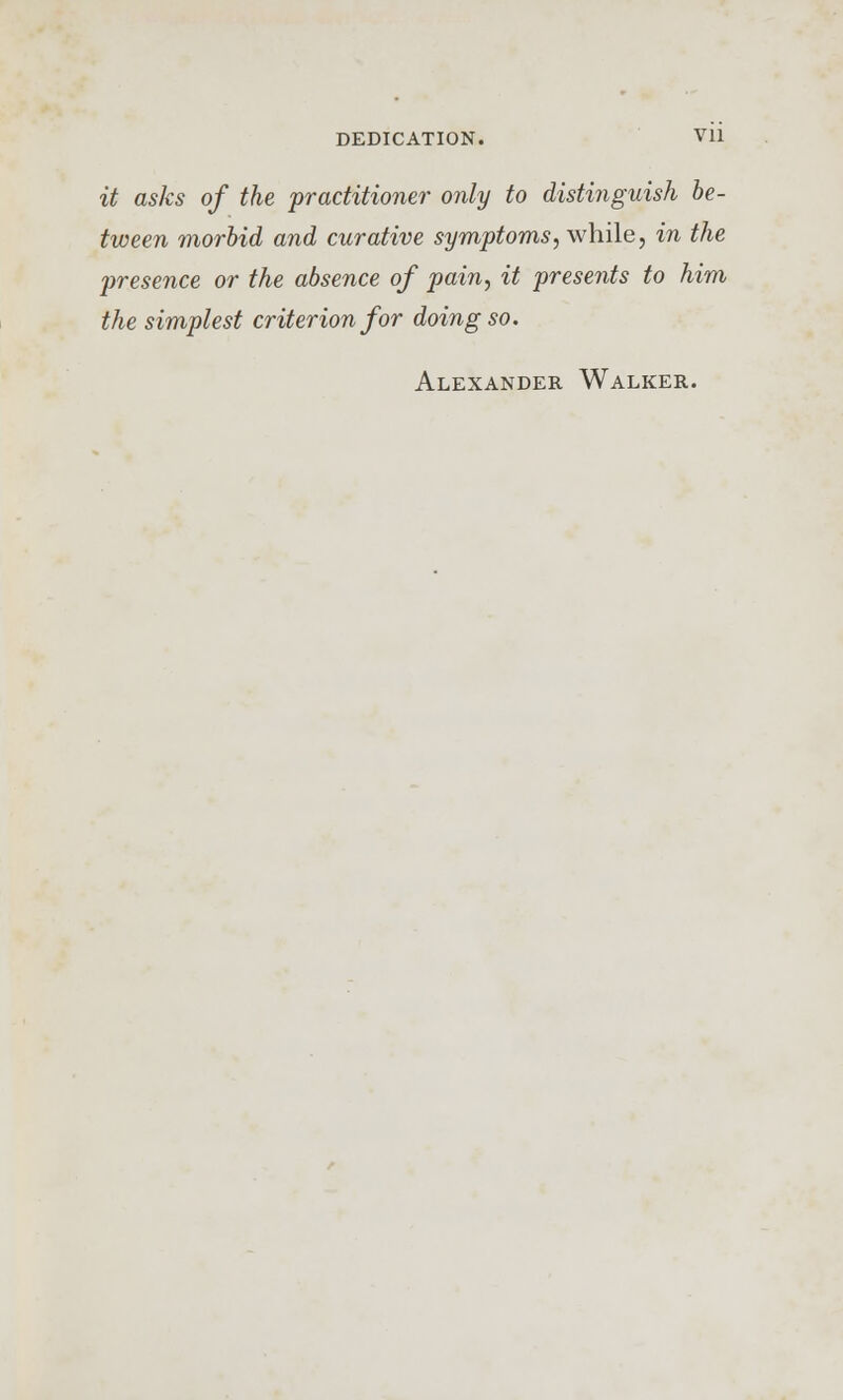 it asks of the practitioner only to distinguish be- tween morbid and curative symptoms, while, in the presence or the absence of pain, it presents to him the simplest criterion for doing so. Alexander Walker.