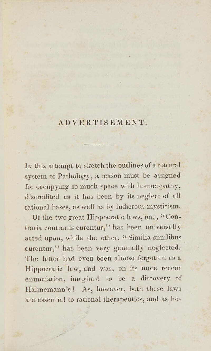 ADVERTISEMENT. In this attempt to sketch the outlines of a natural system of Pathology, a reason must be assigned for occupying so much space with homoeopathy, discredited as it has been by its neglect of all rational bases, as well as by ludicrous mysticism. Of the two great Hippocratic laws, one, Con- traria contrariis curentur, has been universally acted upon, while the other,  Similia similibus curentur, has been very generally neglected. The latter had even been almost forgotten as a Hippocratic law, and was, on its more recent enunciation, imagined to be a discovery of Hahnemann's ! As, however, both these laws are essential to rational therapeutics, and as ho-