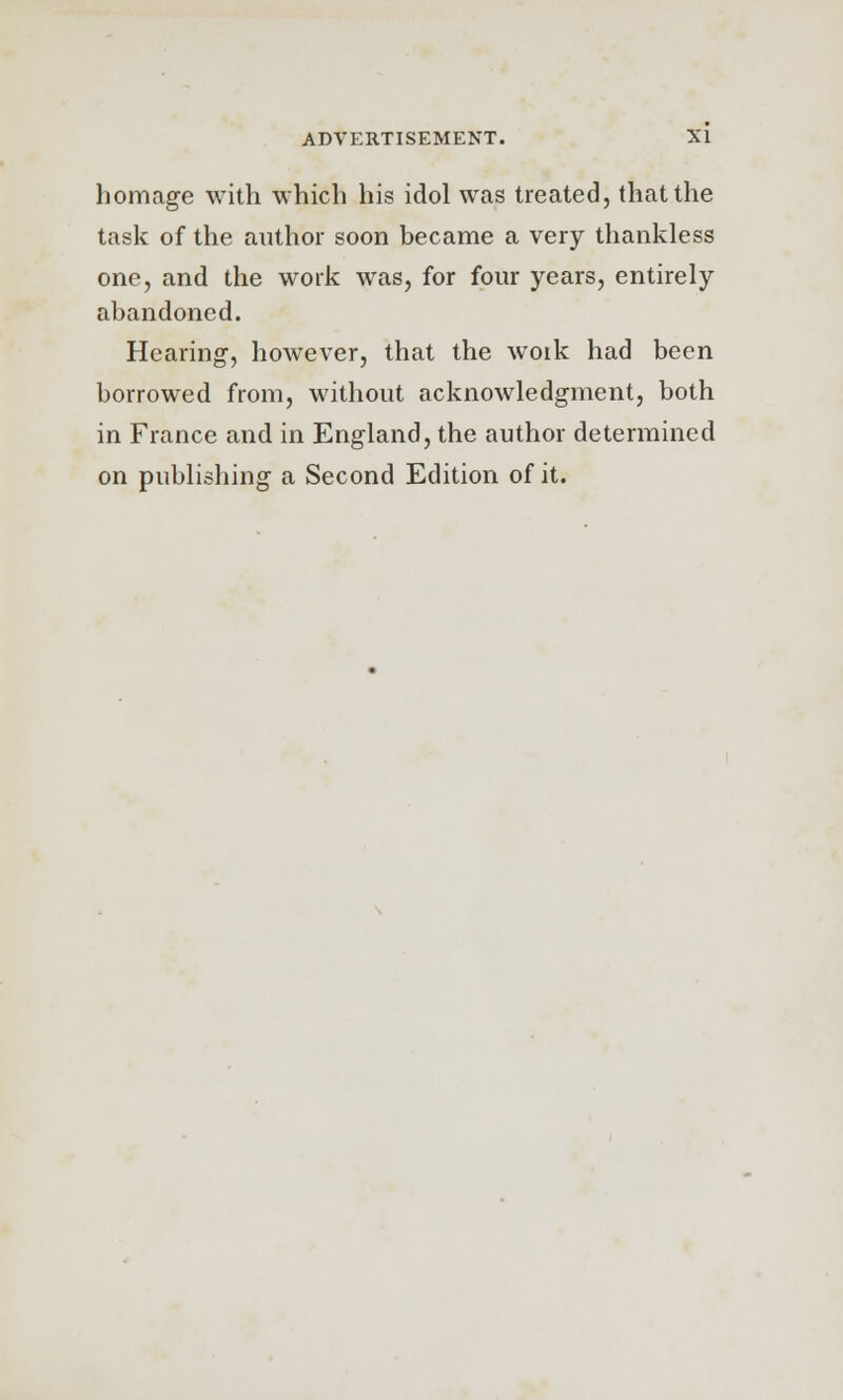 homage with which his idol was treated, that the task of the author soon became a very thankless one, and the work was, for four years, entirely abandoned. Hearing, however, that the work had been borrowed from, without acknowledgment, both in France and in England, the author determined on publishing a Second Edition of it.