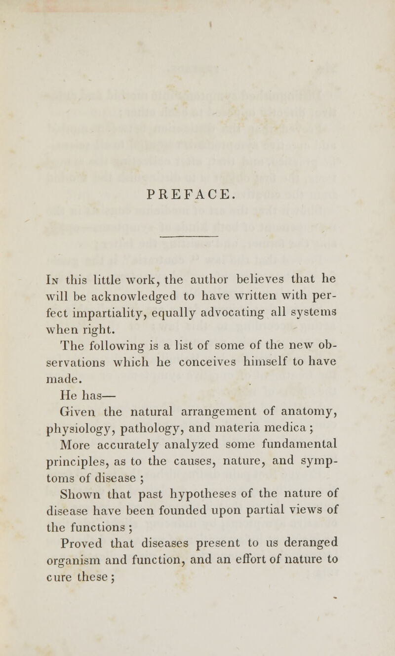 PREFACE. In this little work, the author believes that he will be acknowledged to have written with per- fect impartiality, equally advocating all systems when right. The following is a list of some of the new ob- servations which he conceives himself to have made. He has— Given the natural arrangement of anatomy, physiology, pathology, and materia medica ; More accurately analyzed some fundamental principles, as to the causes, nature, and symp- toms of disease ; Shown that past hypotheses of the nature of disease have been founded upon partial views of the functions; Proved that diseases present to us deranged organism and function, and an effort of nature to cure these;