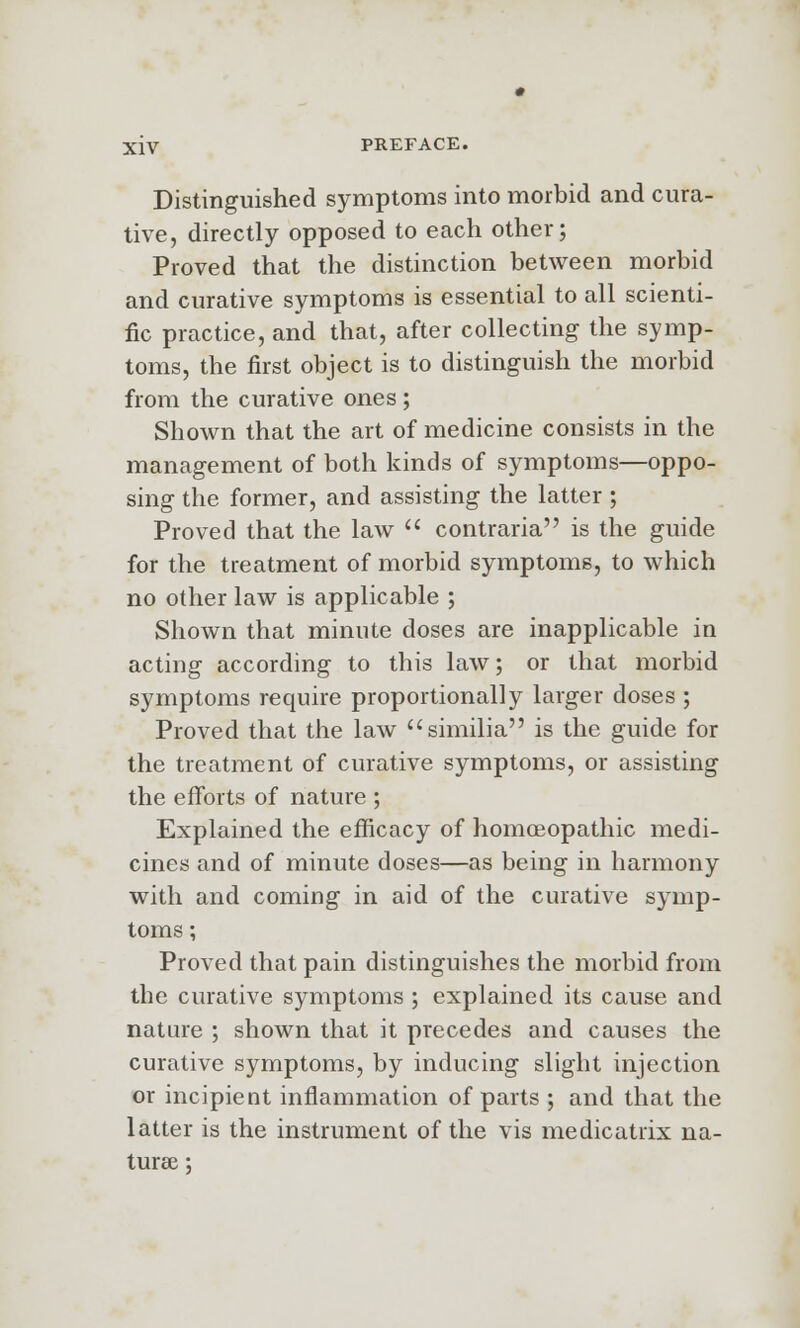 Distinguished symptoms into morbid and cura- tive, directly opposed to each other; Proved that the distinction between morbid and curative symptoms is essential to all scienti- fic practice, and that, after collecting the symp- toms, the first object is to distinguish the morbid from the curative ones ; Shown that the art of medicine consists in the management of both kinds of symptoms—oppo- sing the former, and assisting the latter ; Proved that the law  contraria is the guide for the treatment of morbid symptoms, to which no other law is applicable ; Shown that minute doses are inapplicable in acting according to this law; or that morbid symptoms require proportionally larger doses ; Proved that the law similia is the guide for the treatment of curative symptoms, or assisting the efforts of nature ; Explained the efficacy of homoeopathic medi- cines and of minute doses—as being in harmony with and coming in aid of the curative symp- toms ; Proved that pain distinguishes the morbid from the curative symptoms ; explained its cause and nature ; shown that it precedes and causes the curative symptoms, by inducing slight injection or incipient inflammation of parts ; and that the latter is the instrument of the vis medicatrix na- turae ;