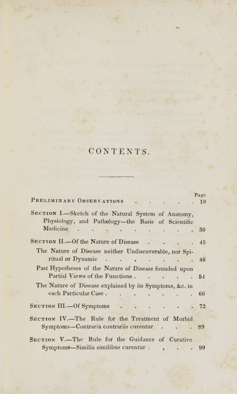 CONTENTS, Pa?e Preliminary Observations 19 Section I.—Sketch of the Natural System of Anatomy, Physiology, and Pathology—the Basis of Scientific Medicine 30 Section II.—Of the Nature of Disease . . . .45 The Nature of Disease neither Undiscoverable, nor Spi- ritual or Dynamic 46 Past Hypotheses of the Nature of Disease founded upon Partial Views of the Functions 54 The Nature of Disease explained by its Symptoms, &c. in each Particular Case 66 Section III.—Of Symptoms 72 Section IV.—The Rule for the Treatment of Morbid Symptoms—Contraria contrariis curentur . . .89 Section V.—The Rule for the Guidance of Curative Symptoms—Similia similibus curentur . , . .99