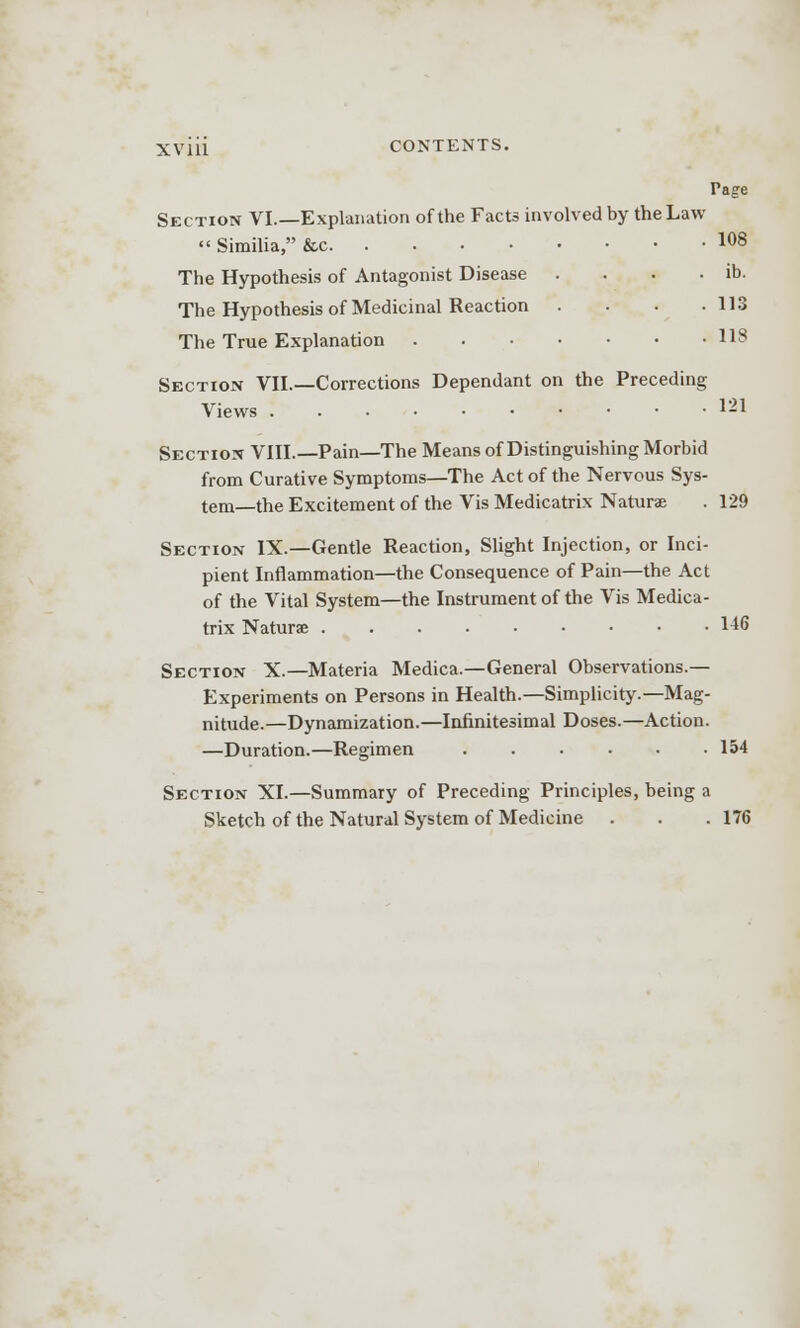 Page Section VI.—Explanation of the Facts involved by the Law «'Similia, &c 108 The Hypothesis of Antagonist Disease . . • • ib. The Hypothesis of Medicinal Reaction . • ■ -113 The True Explanation US Section VII.—Corrections Dependant on the Preceding Views 121 Section VIII.—Pain—The Means of Distinguishing Morbid from Curative Symptoms—The Act of the Nervous Sys- tem—the Excitement of the Vis Medicatrix Naturas . 129 Section IX.—Gentle Reaction, Slight Injection, or Inci- pient Inflammation—the Consequence of Pain—the Act of the Vital System—the Instrument of the Vis Medica- trix Naturae 146 Section X.—Materia Medica.—General Observations- Experiments on Persons in Health.—Simplicity.—Mag- nitude.—Dynamization.—Infinitesimal Doses.—Action. —Duration.—Regimen 154 Section XI.—Summary of Preceding Principles, being a Sketch of the Natural System of Medicine . . .176