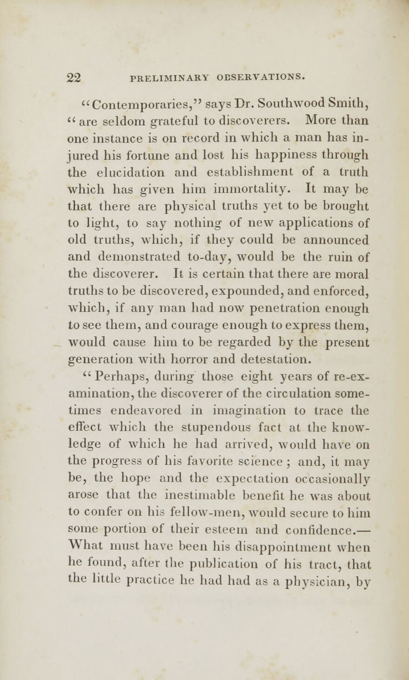 Contemporaries, says Dr. Southwood Smith, 11 are seldom grateful to discoverers. More than one instance is on record in which a man has in- jured his fortune and lost his happiness through the elucidation and establishment of a truth which has given him immortality. It may be that there are physical truths yet to be brought to light, to say nothing of new applications of old truths, which, if they could be announced and demonstrated to-day, would be the ruin of the discoverer. It is certain that there are moral truths to be discovered, expounded, and enforced, which, if any man had now penetration enough to see them, and courage enough to express them, would cause him to be regarded by the present generation with horror and detestation. Perhaps, during those eight years of re-ex- amination, the discoverer of the circulation some- times endeavored in imagination to trace the effect which the stupendous fact at the know- ledge of which he had arrived, would have on the progress of his favorite science ; and, it may be, the hope and the expectation occasionally arose that the inestimable benefit he was about to confer on his fellow-men, would secure to him some portion of their esteem and confidence.— What must have been his disappointment when he found, after the publication of his tract, that the little practice he had had as a physician, by