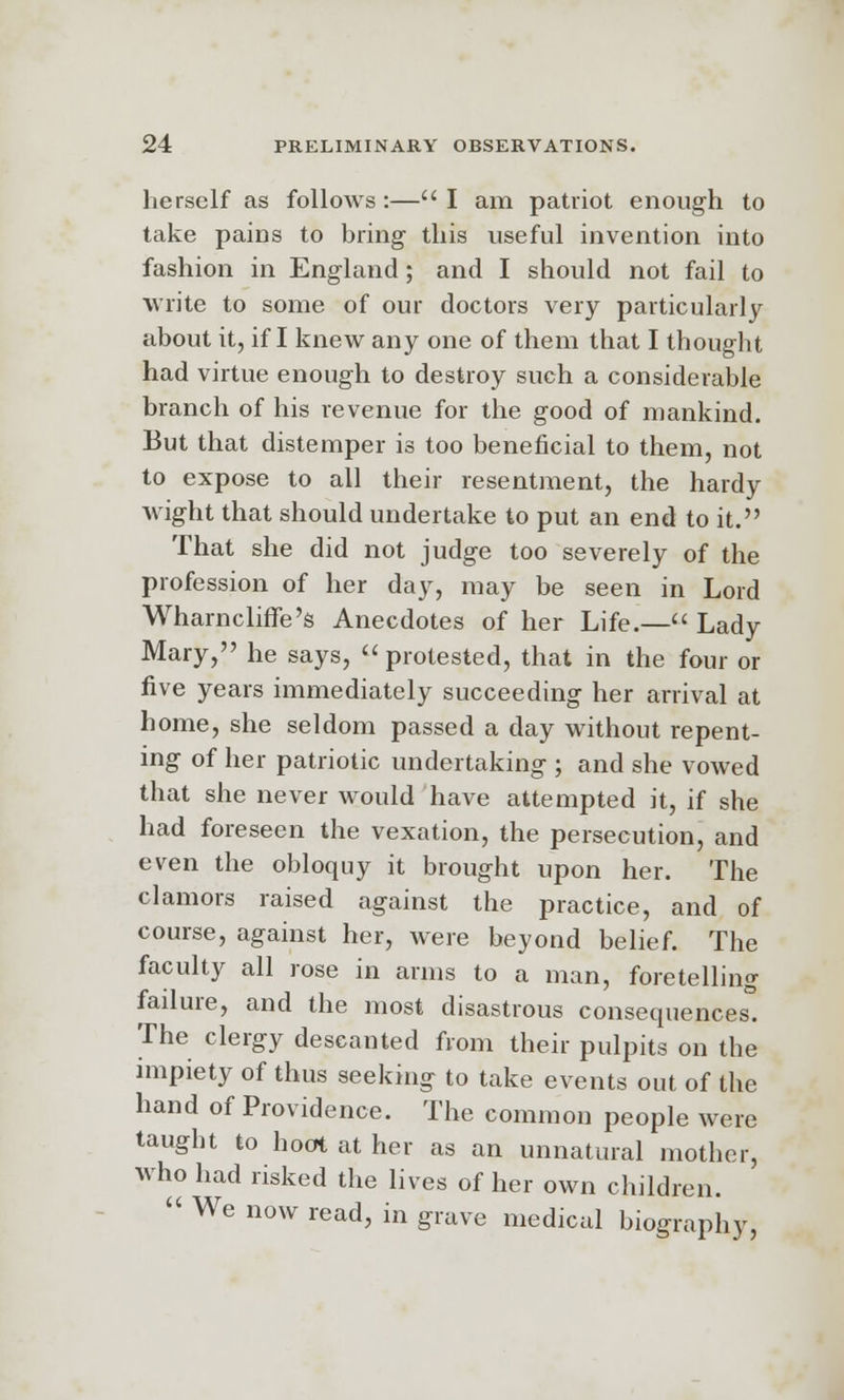herself as follows:—I am patriot enough to take pains to bring this useful invention into fashion in England; and I should not fail to write to some of our doctors very particularly about it, if I knew any one of them that I thought had virtue enough to destroy such a considerable branch of his revenue for the good of mankind. But that distemper is too beneficial to them, not to expose to all their resentment, the hardy wight that should undertake to put an end to it. That she did not judge too severely of the profession of her day, may be seen in Lord Wharncliffe's Anecdotes of her Life.— Lady Mary, he says,  protested, that in the four or five years immediately succeeding her arrival at home, she seldom passed a day without repent- ing of her patriotic undertaking ; and she vowed that she never would have attempted it, if she had foreseen the vexation, the persecution, and even the obloquy it brought upon her. The clamors raised against the practice, and of course, against her, were beyond belief. The faculty all rose in arms to a man, foretelling failure, and the most disastrous consequences. The clergy descanted from their pulpits on the impiety of thus seeking to take events out of the hand of Providence. The common people were taught to hoot at her as an unnatural mother, who had risked the lives of her own children. < We now read, in grave medical biography,
