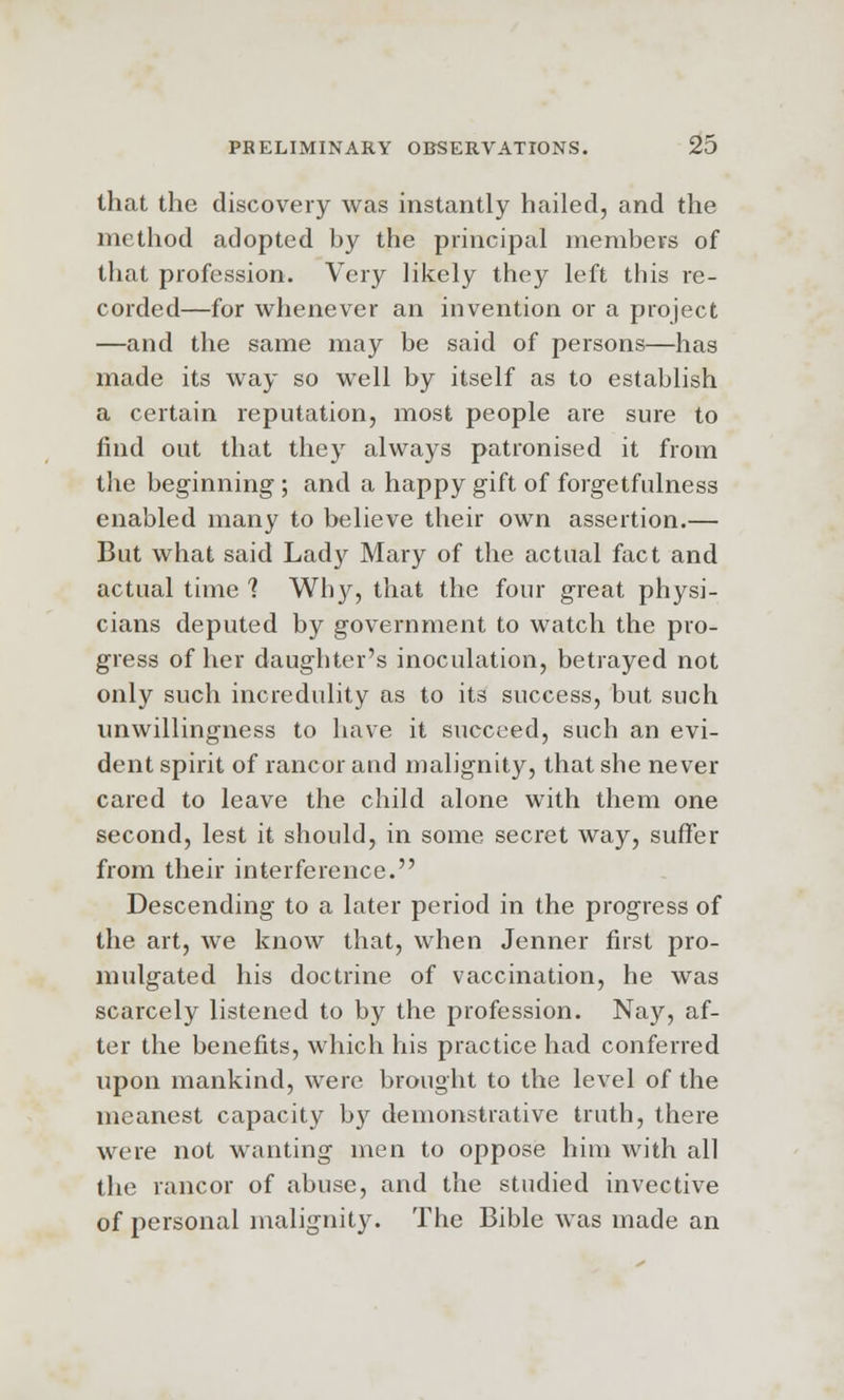 that the discovery was instantly hailed, and the method adopted by the principal members of that profession. Very likely they left this re- corded—for whenever an invention or a project —and the same may be said of persons—has made its way so well by itself as to establish a certain reputation, most people are sure to find out that they always patronised it from the beginning ; and a happy gift of forgetfulness enabled many to believe their own assertion.— But what said Lady Mary of the actual fact and actual time 1 Why, that the four great physi- cians deputed by government to watch the pro- gress of her daughter's inoculation, betrayed not only such incredulity as to its success, but such unwillingness to have it succeed, such an evi- dent spirit of rancor and malignity, that she never cared to leave the child alone with them one second, lest it should, in some secret way, suffer from their interference. Descending to a later period in the progress of the art, we know that, when Jenner first pro- mulgated his doctrine of vaccination, he was scarcely listened to by the profession. Nay, af- ter the benefits, which his practice had conferred upon mankind, were brought to the level of the meanest capacity by demonstrative truth, there were not wanting men to oppose him with all the rancor of abuse, and the studied invective of personal malignity. The Bible was made an