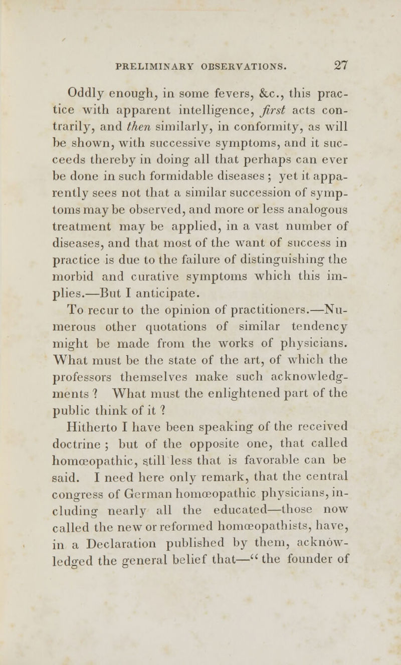 Oddly enough, in some fevers, &c, this prac- tice with apparent intelligence, first acts con- trarily, and then similarly, in conformity, as will be shown, with successive symptoms, and it suc- ceeds thereby in doing all that perhaps can ever be done in such formidable diseases ; yet it appa- rently sees not that a similar succession of symp- toms maybe observed, and more or less analogous treatment may be applied, in a vast number of diseases, and that most of the want of success in practice is due to the failure of distinguishing the morbid and curative symptoms which this im- plies.—But I anticipate. To recur to the opinion of practitioners.—Nu- merous other quotations of similar tendency might be made from the works of physicians. What must be the state of the art, of which the professors themselves make such acknowledg- ments ? What must the enlightened part of the public think of it ? Hitherto I have been speaking of the received doctrine ; but of the opposite one, that called homoeopathic, still less that is favorable can be said. I need here only remark, that the central congress of German homoeopathic physicians, in- cluding nearly all the educated—those now called the new or reformed homceopathists, have, in a Declaration published by them, acknow- ledged the general belief that— the founder of