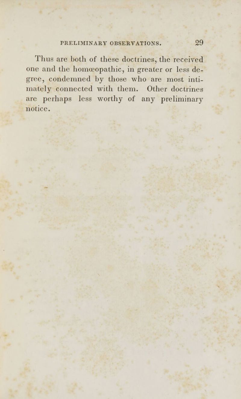 Thus are both of these doctrines, the received one and the homoeopathic, in greater or less de- gree, condemned by those who are most inti- mately connected with them. Other doctrines are perhaps less worthy of any preliminary notice.