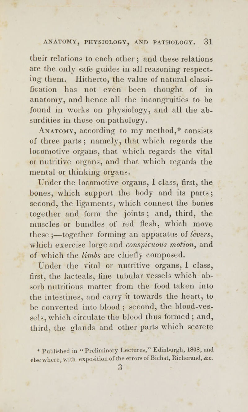 their relations to each other; and these relations are the only safe guides in all reasoning respect- ing them. Hitherto, the value of natural classi- fication has not even been thought of in anatomy, and hence all the incongruities to be found in works on physiology, and all the ab- surdities in those on pathology. Anatomy, according to my method,* consists of three parts ; namely, that which regards the locomotive organs, that which regards the vital or nutritive organs, and that which regards the mental or thinking organs. Under the locomotive organs, I class, first, the bones, which support the body and its parts; second, the ligaments, which connect the bones together and form the joints ; and, third, the muscles or bundles of red flesh, which move these ;—together forming an apparatus of levers, which exercise large and conspicuous motion, and of which the limbs are chiefly composed. Under the vital or nutritive organs, I class, first, the lacteals, fine tubular vessels which ab- sorb nutritious matter from the food taken into the intestines, and carry it towards the heart, to be converted into blood ; second, the blood-ves- sels, which circulate the blood thus formed; and, third, the glands and other parts which secrete * Published in  Preliminary Lectures, Edinburgh, 1808, and else where, with exposition of the errors of Bichat, Richerand, &c. 3