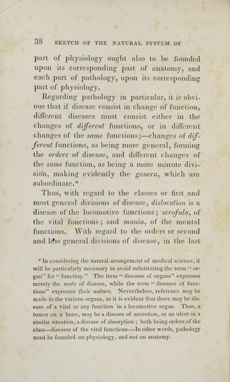 part of physiology ought also to be founded upon its corresponding part of anatomy, and each part of pathology, upon its corresponding part of physiology. Regarding pathology in particular, it is obvi- ous that if disease consist in change of function, different diseases must consist either in the changes of different functions, or in different changes of the same functions;—changes of dif- ferent functions, as being more general, forming the orders of disease, and different changes of the same function, as being a more minute divi- sion, making evidently the genera, which are subordinate.* Thus, with regard to the classes or first and most general divisions of disease, dislocation is a disease of the locomotive functions ; scrofula, of the vital functions ; and mania, of the mental functions. With regard to the orders or second and le*ss general divisions of disease, in the last * In considering the natural arrangement of medical science, it will be particularly necessary to avoid substituting the term  or- gan for  function. The term  diseases of organs expresses merely the seats of disease, while the term  diseases of func- tions expresses their nature. Nevertheless, reference may be made to the various organs, as it is evident that there may be dis- ease of a vital or any function in a locomotive organ. Thus, a tumor on a bone, may be a disease of secretion, or an ulcer in a similar situation, a disease of absorption ; both being orders of the class—diseases of the vital functions.—In other words, pathology must be founded on physiology, and not on anatomy.