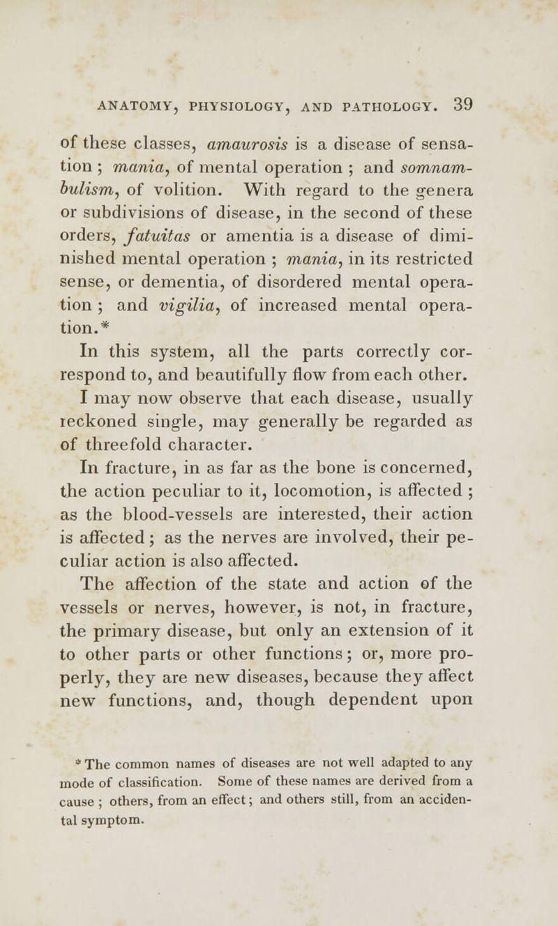 of these classes, amaurosis is a disease of sensa- tion ; mania, of mental operation ; and somnam- bulism, of volition. With regard to the genera or subdivisions of disease, in the second of these orders, fatuitas or amentia is a disease of dimi- nished mental operation ; mania, in its restricted sense, or dementia, of disordered mental opera- tion ; and vigilia, of increased mental opera- tion.* In this system, all the parts correctly cor- respond to, and beautifully flow from each other. I may now observe that each disease, usually reckoned single, may generally be regarded as of threefold character. In fracture, in as far as the bone is concerned, the action peculiar to it, locomotion, is affected ; as the blood-vessels are interested, their action is affected; as the nerves are involved, their pe- culiar action is also affected. The affection of the state and action of the vessels or nerves, however, is not, in fracture, the primary disease, but only an extension of it to other parts or other functions; or, more pro- perly, they are new diseases, because they affect new functions, and, though dependent upon * The common names of diseases are not well adapted to any mode of classification. Some of these names are derived from a cause ; others, from an effect; and others still, from an acciden- tal symptom.