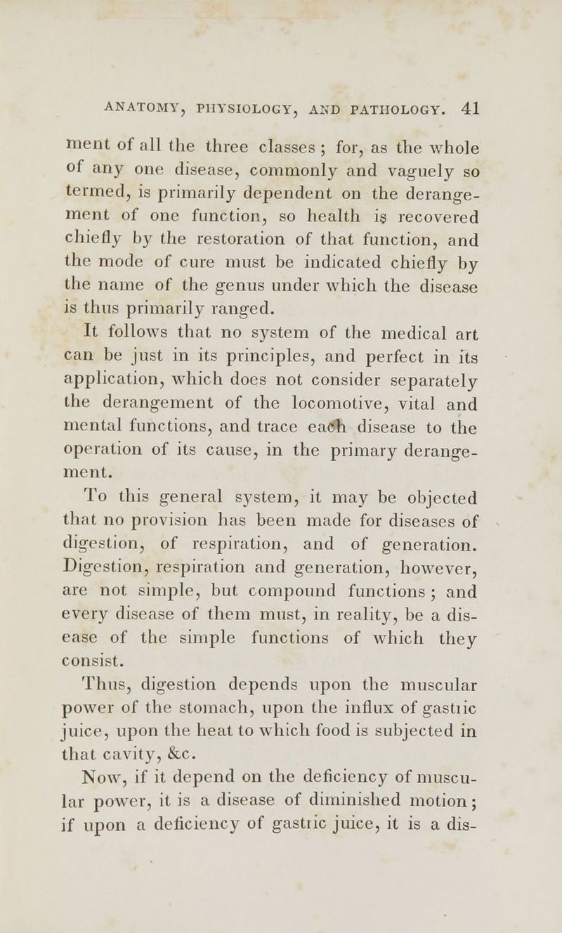 ment of all the three classes ; for, as the whole of any one disease, commonly and vaguely so termed, is primarily dependent on the derange- ment of one function, so health is recovered chiefly by the restoration of that function, and the mode of cure must be indicated chiefly by the name of the genus under which the disease is thus primarily ranged. It follows that no system of the medical art can be just in its principles, and perfect in its application, which does not consider separately the derangement of the locomotive, vital and mental functions, and trace ea<#i disease to the operation of its cause, in the primary derange- ment. To this general system, it may be objected that no provision has been made for diseases of digestion, of respiration, and of generation. Digestion, respiration and generation, however, are not simple, but compound functions ; and every disease of them must, in reality, be a dis- ease of the simple functions of which they consist. Thus, digestion depends upon the muscular power of the stomach, upon the influx of gastiic juice, upon the heat to which food is subjected in that cavity, &c. Now, if it depend on the deficiency of muscu- lar power, it is a disease of diminished motion; if upon a deficiency of gastric juice, it is a dis-