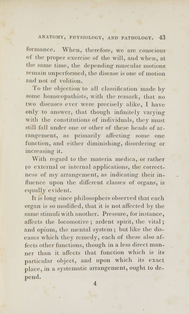 formance. When, therefore, we are conscious of the proper exercise of the will, and when, at the same time, the depending muscular motions remain unperformed, the disease is one of motion and not of volition. To the objection to all classification made by some homoeopathists, with the remark, that no two diseases ever were precisely alike, I have only to answer, that though infinitely varying with the constitutions of individuals, they must still fall under one or other of these heads of ar- rangement, as primarily affecting some one function, and either diminishing, disordering or increasing it. With regard to the materia medica, or rather to external or internal applications, the correct- ness of my arrangement, as indicating their in- fluence upon the different classes of organs, is equally evident. It is long since philosophers observed that each organ is so modified, that it is not affected by the same stimuli with another. Pressure, for instance, affects the locomotive ; ardent spirit, the vital; and opium, the mental system ; but like the dis- eases which they remedy, each of these also af- fects other functions, though in a less direct man- ner than it affects that function which is its particular object, and upon which its exact place, in a systematic arrangement, ought to de- pend.
