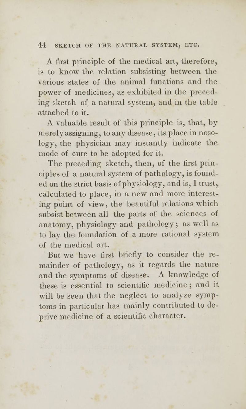 A first principle of the medical art, therefore, is to know the relation subsisting between the various states of the animal functions and the power of medicines, as exhibited in the preced- ing sketch of a natural system, and in the table attached to it. A valuable result of this principle is, that, by merely assigning, to any disease, its place in noso- logy, the physician may instantly indicate the mode of cure to be adopted for it. The preceding sketch, then, of the first prin- ciples of a natural system of pathology, is found- ed on the strict basis of physiology, and is, I trust, calculated to place, in a new and more interest- ing point of view, the beautiful relations which subsist between all the parts of the sciences of anatomy, physiology and pathology; as well as to lay the foundation of a more rational system of the medical art. But we have first briefly to consider the re- mainder of pathology, as it regards the nature and the symptoms of disease. A knowledge of these is essential to scientific medicine; and it will be seen that the neglect to analyze symp- toms in particular has mainly contributed to de- prive medicine of a scientific character.