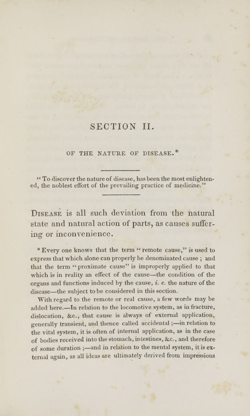 SECTION II. OF THE NATURE OF DISEASE.  To discover the nature of disease, has been the most enlighten- ed, the noblest effort of the prevailing practice of medicine. Disease is all such deviation from the natural state and natural action of parts, as causes suffer- ing or inconvenience. * Every one knows that the term  remote cause, is used to express that which alone can properly be denominated cause ; and that the term  proximate cause is improperly applied to that which is in reality an effect of the cause—the condition of the organs and functions induced by the cause, t. e. the nature of the disease—the subject to be considered in this section. With regard to the remote or real cause, a few words may be added here.—In relation to the locomotive system, as in fracture, dislocation, &c, that cause is always of external application, generally transient, and thence called accidental;—in relation to the vital system, it is often of internal application, as in the case of bodies received into the stomach, intestines, &c, and therefore of some duration ;—and in relation to the mental system, it is ex- ternal a-ain, as all ideas are ultimately derived from impressions