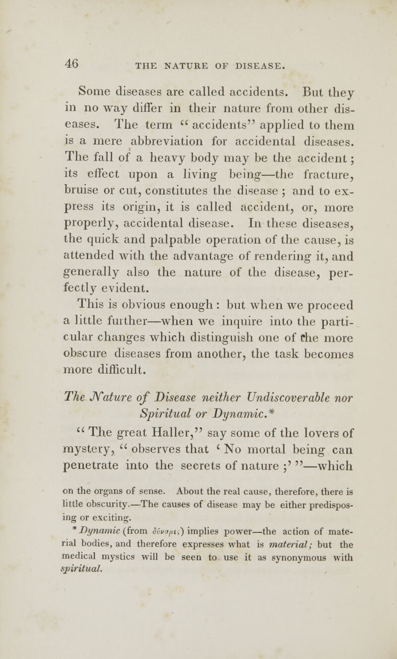 Some diseases are called accidents. But they in no way differ in their nature from other dis- eases. The term  accidents applied to them is a mere abbreviation for accidental diseases. The fall of a heavy body may be the accident; its effect upon a living being-—the fracture, bruise or cut, constitutes the disease ; and to ex- press its origin, it is called accident, or, more properly, accidental disease. In these diseases, the quick and palpable operation of the cause, is attended with the advantage of rendering it, and generally also the nature of the disease, per- fectly evident. This is obvious enough : but when we proceed a little further—when we inquire into the parti- cular changes which distinguish one of the more obscure diseases from another, the task becomes more difficult. The Nature of Disease neither Undiscoverable nor Spiritual or Dynamic* u The great Haller, say some of the lovers of mystery,  observes that ' No mortal being can penetrate into the secrets of nature ;' —which on the organs of sense. About the real cause, therefore, there is little obscurity.—The causes of disease may be either predispos- ing or exciting. * Dynamic (from Sdvopii) implies power—the action of mate- rial bodies, and therefore expresses what is material; but the medical mystics will be seen to use it as synonymous with spiritual.