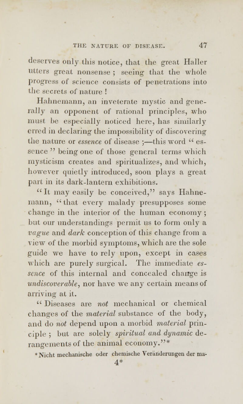 deserves only this notice, that the great Haller utters great nonsense ; seeing that the whole progress of science consists of penetrations into the secrets of nature ! Hahnemann, an inveterate mystic and gene- rally an opponent of rational principles, who must be especially noticed here, has similarly erred in declaring the impossibility of discovering the nature or essence of disease ;—this word  es- sence  being one of those general terms which mysticism creates and spiritualizes, and which, however quietly introduced, soon plays a great part in its dark-lantern exhibitions.  It may easily be conceived, says Hahne- mann, that every malady presupposes some change in the interior of the human economy ; but our understandings permit us to form only a vague and dark conception of this change from a xlew of the morbid symptoms, which are the sole guide we have to rely upon, except in cases which are purely surgical. The immediate es- sence of this internal and concealed change is undiscoverable, nor have we any certain means of arriving at it.  Diseases are not mechanical or chemical changes of the material substance of the body, and do not depend upon a morbid material prin- ciple ; but are solely spiritual and dynamic de- rangements of the animal economy.* * Nicht mechanische oder chemische Veranderungen der ma- 4#