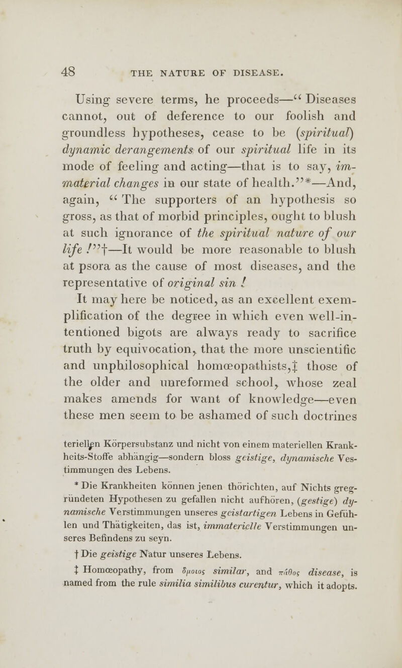 Using severe terms, he proceeds— Diseases cannot, out of deference to our foolish and groundless hypotheses, cease to be (spiritual) dynamic derangements of our spiritual life in its mode of feeling and acting—that is to say, im- material changes in our state of health.*—And, again,  The supporters of an hypothesis so gross, as that of morbid principles, ought to blush at such ignorance of the spiritual nature of our life /f—It would be more reasonable to blush at psora as the cause of most diseases, and the representative of original sin I It may here be noticed, as an excellent exem- plification of the degree in which even well-in- tentioned bigots are always ready to sacrifice truth by equivocation, that the more unscientific and unphilosophical homoeopathists,| those of the older and unreformed school, Avhose zeal makes amends for want of knowledge—even these men seem to be ashamed of such doctrines teriell^n Kbrpersubstanz und nicht von einem materiellen Krank- heits-Stoffe abhangig—sondern bloss gcistige, dynamische Ves- timmungen des Lebens. *Die Krankheiten kbnnenjenen thorichten, auf Nichts greg- riindeten Hypothesen zu gefallen nicht aufhbren, (gestige) dy- namische Verstimmungen unseres gcistartigen Lebens in Gefiih- len und Thatigkeiten, das ist, immatericlle Verstimmungen un- seres Befindens zu seyn. t Die geistige Natur unseres Lebens. % Homoeopathy, from fyoioj similar, and wtOo; disease, is named from the rule similia similibus curentur, which it adopts.