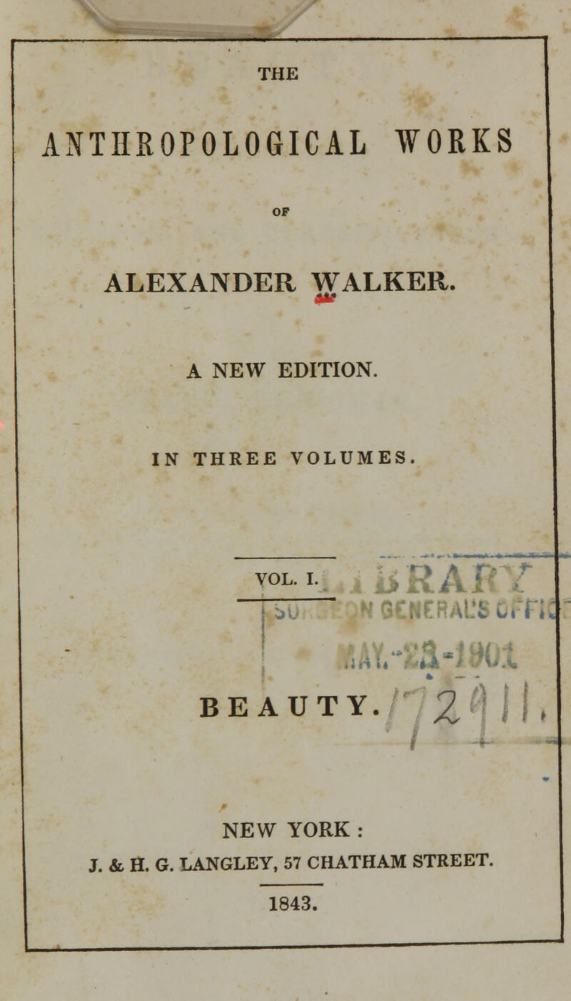 THE ANTHROPOLOGICAL WORKS ALEXANDER WALKER. m A NEW EDITION. IN THREE VOLUMES. VOL_I_ I GCHERAl'S OPFtl BEAUTY. 2'] j|, NEW YORK: J. & H. G. LANGLEY, 57 CHATHAM STREET. 1843.