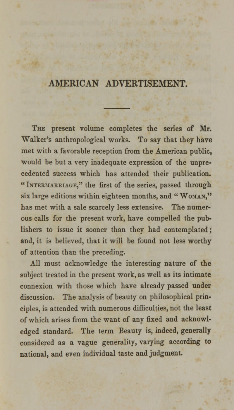 AMERICAN ADVERTISEMENT. The present volume completes the series of Mr. Walker's anthropological works. To say that they have met with a favorable reception from the American public, would be but a very inadequate expression of the unpre- cedented success which has attended their publication.  Intermarriage, the first of the series, passed through six large editions within eighteen months, and  Woman, has met with a sale scarcely less extensive. The numer- ous calls for the present work, have compelled the pub- lishers to issue it sooner than they had contemplated; and, it is believed, that it will be found not less worthy of attention than the preceding. All must acknowledge the interesting nature of the subject treated in the present work, as well as its intimate connexion with those which have already passed under discussion. The analysis of beauty on philosophical prin- ciples, is attended with numerous difficulties, not the least of which arises from the want of any fixed and acknowl- edged standard. The term Beauty is, indeed, generally considered as a vague generality, varying according to national, and even individual taste and judgment.