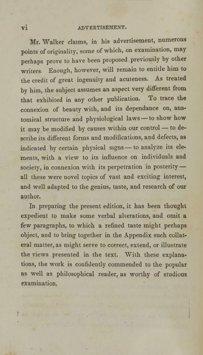 Mr. Walker claims, in his advertisement, numerous points of originality, some of which, on examination, may perhaps prove to have been proposed previously by other writers. Enough, however, will remain to entitle him to the credit of great ingenuity and acuteness. As treated by him, the subject assumes an aspect very different from that exhibited in any other publication. To trace the connexion of beauty with, and its dependance on, ana- tomical structure and physiological laws — to show how it may be modified by causes within our control — to de- scribe its different forms and modifications, and defects, as indicated by certain physical signs — to analyze its ele- ments, with a view to its influence on individuals and society, in connexion with its perpetration in posterity — all these were novel topics of vast and exciting interest, and well adapted to the genius, taste, and research of our author. In preparing the present edition, it has been thought expedient to make some verbal alterations, and omit a few paragraphs, to which a refined taste might perhaps object, and to bring together in the Appendix such collat- eral matter, as might serve to correct, extend, or illustrate the views presented in the text. With these explana- tions, the work is confidently commended to the popular as well as philosophical reader, as worthy of studious examination.