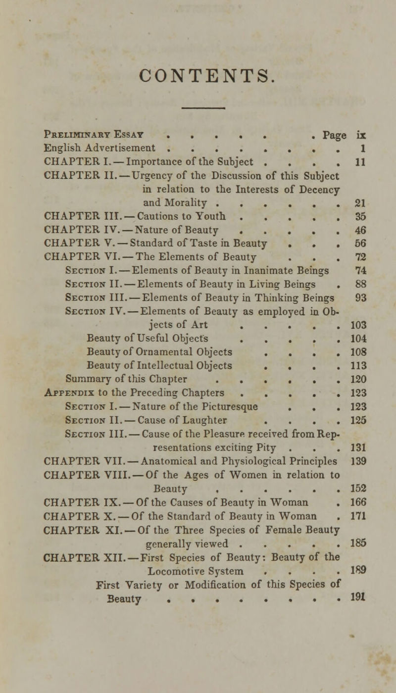CONTENTS. Preliminary Essay . Page ix English Advertisement .1 CHAPTER I. —Importance of the Subject .... 11 CHAPTER II. —Urgency of the Discussion of this Subject in relation to the Interests of Decency and Morality 21 CHAPTER III. —Cautions to Youth 35 CHAPTER IV. —Nature of Beauty 46 CHAPTER V. —Standard of Taste in Beauty ... 56 CHAPTER VI. —The Elements of Beauty ... 72 Section I. — Elements of Beauty in Inanimate Beings 74 Section II. — Elements of Beauty in Living Beings . 88 Section III. — Elements of Beauty in Thinking Beings 93 Section IV. — Elements of Beauty as employed in Ob- jects of Art 103 Beauty of Useful Object's 104 Beauty of Ornamental Objects .... 108 Beauty of Intellectual Objects .... 113 Summary of this Chapter 120 Appendix to the Preceding Chapters 123 Section I. — Nature of the Picturesque . . . 123 Section II. — Cause of Laughter .... 125 Section III. — Cause of the Pleasure received from Rep- resentations exciting Pity . . . 131 CHAPTER VII. — Anatomical and Physiological Principles 139 CHAPTER VIII. —Of the Ages of Women in relation to Beauty 152 CHAPTER IX. —Of the Causes of Beauty in Woman . 166 CHAPTER X. — Of the Standard of Beauty in Woman . 171 CHAPTER XL —Of the Three Species of Female Beauty generally viewed 185 CHAPTER XII.—First Species of Beauty: Beauty of the Locomotive System .... 189 First Variety or Modification of this Species of Beauty 191
