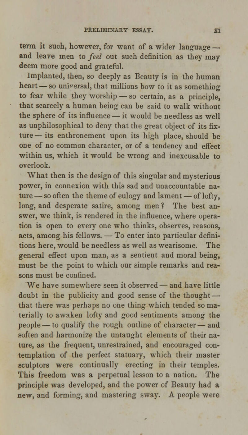 term it such, however, for want of a wider language — and leave men to feel out such definition as they may deem more good and grateful. Implanted, then, so deeply as Beauty is in the human heart — so universal, that millions bow to it as something to fear while they worship — so certain, as a principle, that scarcely a human being can be said to walk without the sphere of its influence — it would be needless as well as unphilosophical to deny that the great object of its fix- ture—its enthronement upon its high place, should be one of no common character, or of a tendency and effect within us, which it would be wrong and inexcusable to overlook. What then is the design of this singular and mysterious power, in connexion with this sad and unaccountable na- ture — so often the theme of eulogy and lament — of lofty, long, and desperate satire, among men ? The best an- swer, we think, is rendered in the influence, where opera- tion is open to every one who thinks, observes, reasons, acts, among his fellows. — To enter into particular defini- tions here, would be needless as well as wearisome. The general effect upon man, as a sentient and moral being, must be the point to which our simple remarks and rea- sons must be confined. We have somewhere seen it observed— and have little doubt in the publicity and good sense of the thought — that there was perhaps no one thing which tended so ma- terially to awaken lofty and good sentiments among the people — to qualify the rough outline of character— and soften and harmonize the untaught elements of their na- ture, as the frequent, unrestrained, and encouraged con- templation of the perfect statuary, which their master sculptors were continually erecting in their temples. This freedom was a perpetual lesson to a nation. The principle was developed, and the power of Beauty had a new, and forming, and mastering sway. A people were