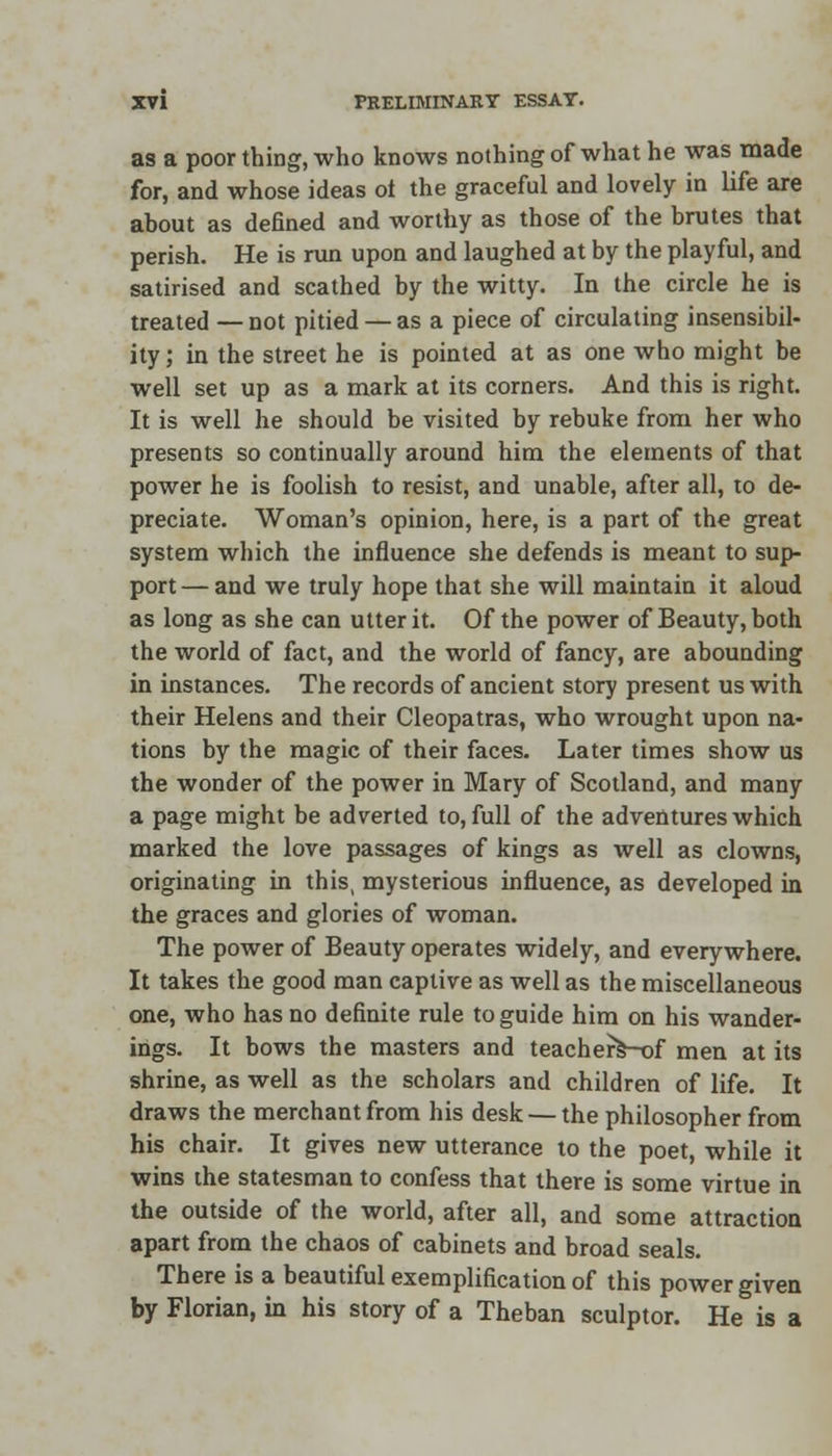 as a poor thing, who knows nothing of what he was made for, and whose ideas ot the graceful and lovely in life are about as defined and worthy as those of the brutes that perish. He is run upon and laughed at by the playful, and satirised and scathed by the witty. In the circle he is treated — not pitied — as a piece of circulating insensibil- ity ; in the street he is pointed at as one who might be well set up as a mark at its corners. And this is right. It is well he should be visited by rebuke from her who presents so continually around him the elements of that power he is foolish to resist, and unable, after all, to de- preciate. Woman's opinion, here, is a part of the great system which the influence she defends is meant to sup- port — and we truly hope that she will maintain it aloud as long as she can utter it. Of the power of Beauty, both the world of fact, and the world of fancy, are abounding in instances. The records of ancient story present us with their Helens and their Cleopatras, who wrought upon na- tions by the magic of their faces. Later times show us the wonder of the power in Mary of Scotland, and many a page might be adverted to, full of the adventures which marked the love passages of kings as well as clowns, originating in this, mysterious influence, as developed in the graces and glories of woman. The power of Beauty operates widely, and everywhere. It takes the good man captive as well as the miscellaneous one, who has no definite rule to guide him on his wander- ings. It bows the masters and teachers-of men at its shrine, as well as the scholars and children of life. It draws the merchant from his desk — the philosopher from his chair. It gives new utterance to the poet, while it wins the statesman to confess that there is some virtue in the outside of the world, after all, and some attraction apart from the chaos of cabinets and broad seals. There is a beautiful exemplification of this power given by Florian, in his story of a Theban sculptor. He is a