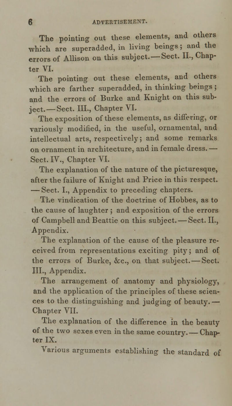 The pointing out these elements, and others which are superadded, in living beings; and the errors of Allison on this subject. —Sect. II., Chap- ter VI. The pointing out these elements, and others which are farther superadded, in thinking beings ; and the errors of Burke and Knight on this sub- ject.—Sect. III., Chapter VI. The exposition of these elements, as differing, or variously modified, in the useful, ornamental, and intellectual arts, respectively; and some remarks on ornament in architecture, and in female dress. — Sect. IV., Chapter VI. The explanation of the nature of the picturesque, after the failure of Knight and Price in this respect. — Sect. I., Appendix to preceding chapters. The vindication of the doctrine of Hobbes, as to the cause of laughter ; and exposition of the errors of Campbell and Beattie on this subject. — Sect. II., Appendix. The explanation of the cause of the pleasure re- ceived from representations exciting pity; and of the errors of Burke, &c, on that subject. — Sect. III., Appendix. The arrangement of anatomy and physiology, and the application of the principles of these scien- ces to the distinguishing and judging of beauty.— Chapter VII. The explanation of the difference in the beauty of the two sexes even in the same country.— Chap- ter IX. Various arguments establishing the standard of