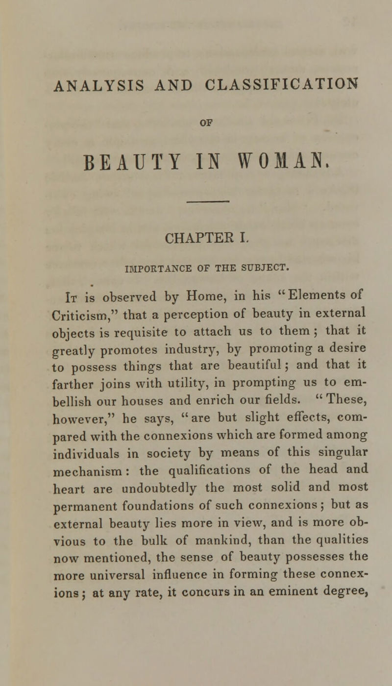ANALYSIS AND CLASSIFICATION OF BEAUTY IN WOMAN. CHAPTER I. IMPORTANCE OF THE SUBJECT. It is observed by Home, in his Elements of Criticism, that a perception of beauty in external objects is requisite to attach us to them ; that it greatly promotes industry, by promoting a desire to possess things that are beautiful; and that it farther joins with utility, in prompting us to em- bellish our houses and enrich our fields.  These, however, he says, are but slight effects, com- pared with the connexions which are formed among individuals in society by means of this singular mechanism: the qualifications of the head and heart are undoubtedly the most solid and most permanent foundations of such connexions ; but as external beauty lies more in view, and is more ob- vious to the bulk of mankind, than the qualities now mentioned, the sense of beauty possesses the more universal influence in forming these connex- ions ; at any rate, it concurs in an eminent degree,