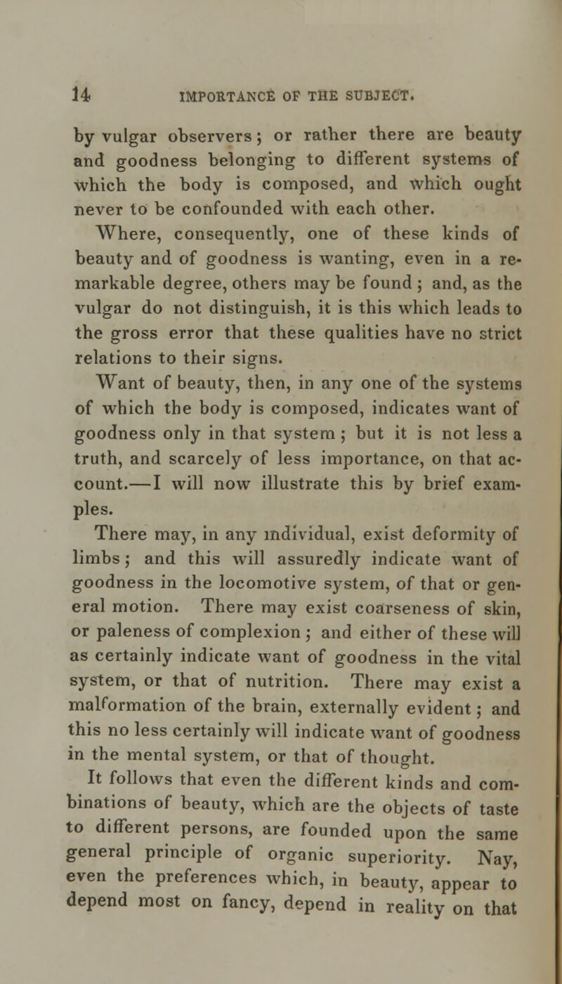 by vulgar observers; or rather there are beauty and goodness belonging to different systems of which the body is composed, and which ought never to be confounded with each other. Where, consequently, one of these kinds of beauty and of goodness is wanting, even in a re- markable degree, others may be found ; and, as the vulgar do not distinguish, it is this which leads to the gross error that these qualities have no strict relations to their signs. Want of beauty, then, in any one of the systems of which the body is composed, indicates want of goodness only in that system; but it is not less a truth, and scarcely of less importance, on that ac- count.— I will now illustrate this by brief exam- ples. There may, in any individual, exist deformity of limbs; and this will assuredly indicate want of goodness in the locomotive system, of that or gen- eral motion. There may exist coarseness of skin, or paleness of complexion ; and either of these will as certainly indicate want of goodness in the vital system, or that of nutrition. There may exist a malformation of the brain, externally evident; and this no less certainly will indicate want of goodness in the mental system, or that of thought. It follows that even the different kinds and com- binations of beauty, which are the objects of taste to different persons, are founded upon the same general principle of organic superiority. Nay, even the preferences which, in beauty, appear to depend most on fancy, depend in reality on that