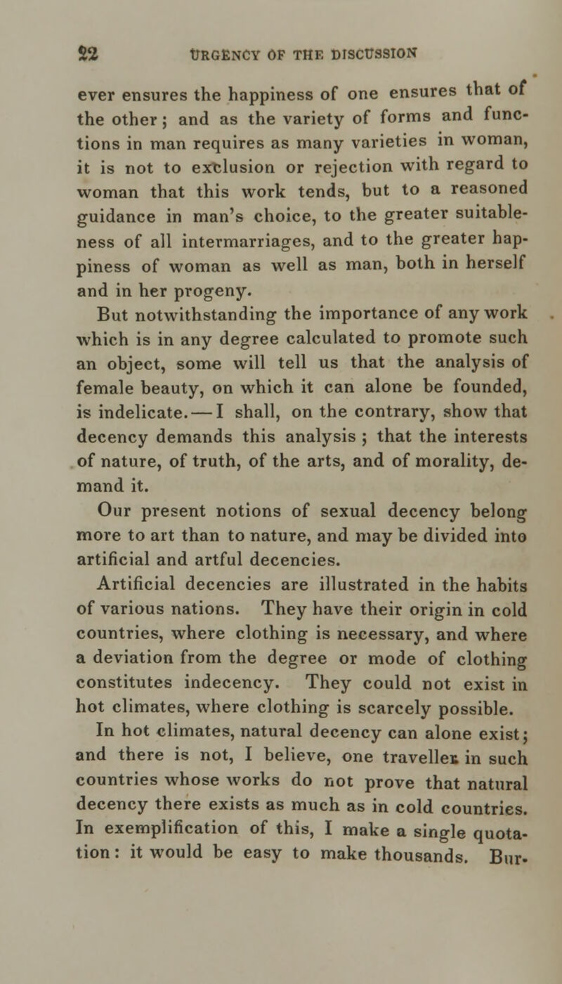 ever ensures the happiness of one ensures that of the other; and as the variety of forms and func- tions in man requires as many varieties in woman, it is not to exclusion or rejection with regard to woman that this work tends, but to a reasoned guidance in man's choice, to the greater suitable- ness of all intermarriages, and to the greater hap- piness of woman as well as man, both in herself and in her progeny. But notwithstanding the importance of any work which is in any degree calculated to promote such an object, some will tell us that the analysis of female beauty, on which it can alone be founded, is indelicate. — I shall, on the contrary, show that decency demands this analysis ; that the interests of nature, of truth, of the arts, and of morality, de- mand it. Our present notions of sexual decency belong more to art than to nature, and may be divided into artificial and artful decencies. Artificial decencies are illustrated in the habits of various nations. They have their origin in cold countries, where clothing is necessary, and where a deviation from the degree or mode of clothing constitutes indecency. They could not exist in hot climates, where clothing is scarcely possible. In hot climates, natural decency can alone exist j and there is not, I believe, one traveller in such countries whose works do not prove that natural decency there exists as much as in cold countries. In exemplification of this, I make a single quota- tion : it would be easy to make thousands. Bur-