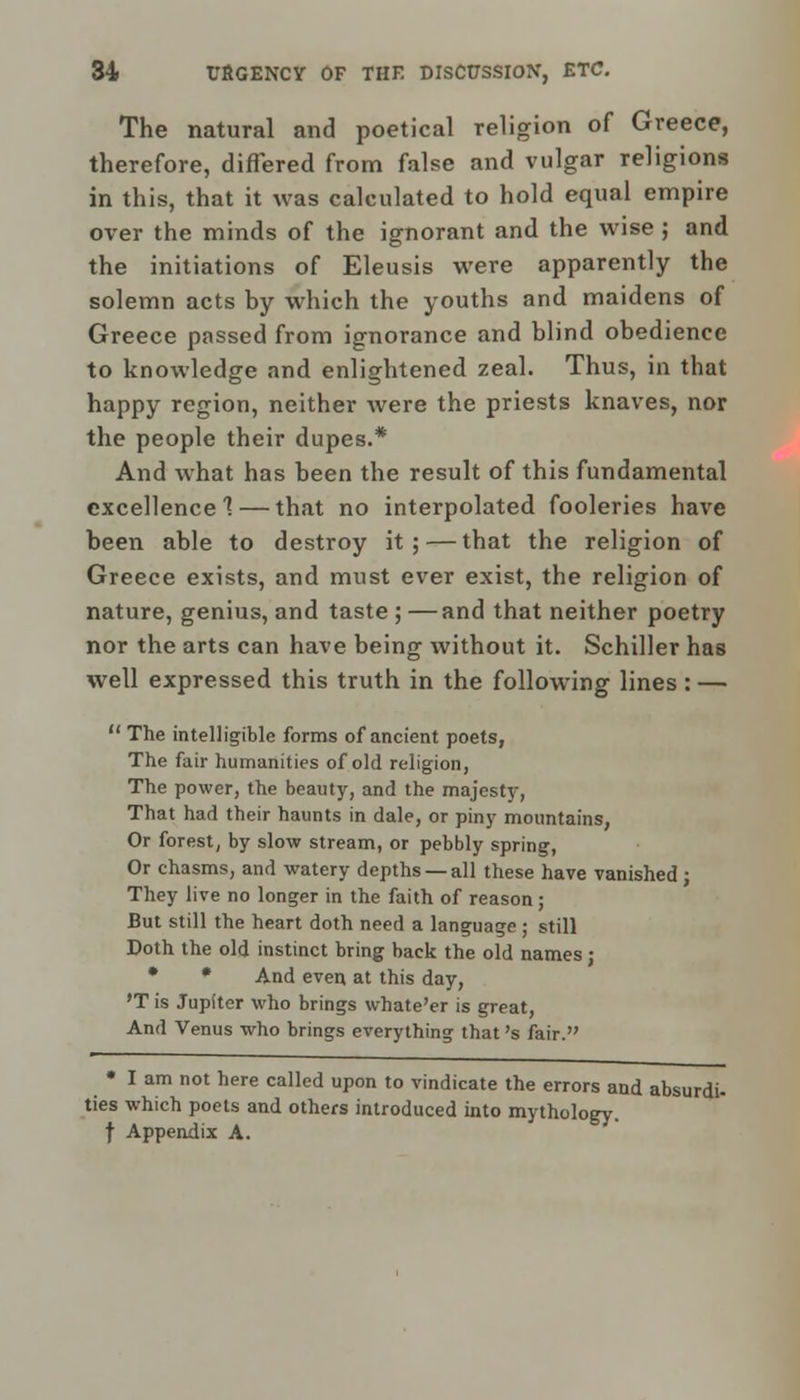 The natural and poetical religion of Greece, therefore, differed from false and vulgar religions in this, that it was calculated to hold equal empire over the minds of the ignorant and the wise ; and the initiations of Eleusis were apparently the solemn acts by which the youths and maidens of Greece passed from ignorance and blind obedience to knowledge and enlightened zeal. Thus, in that happy region, neither were the priests knaves, nor the people their dupes.* And what has been the result of this fundamental excellence 1 — that no interpolated fooleries have been able to destroy it; — that the religion of Greece exists, and must ever exist, the religion of nature, genius, and taste ; —and that neither poetry nor the arts can have being without it. Schiller has well expressed this truth in the following lines: —  The intelligible forms of ancient poets, The fair humanities of old religion, The power, the beauty, and the majesty, That had their haunts in dale, or piny mountains, Or forest, by slow stream, or pebbly spring, Or chasms, and watery depths —all these have vanished; They live no longer in the faith of reason; But still the heart doth need a language; still Doth the old instinct bring back the old names; • * And even at this day, 'T is Jupiter who brings whate'er is great, And Venus who brings everything that's fair. • I am not here called upon to vindicate the errors and absurdi- ties which poets and others introduced into mythology, f Appendix A.