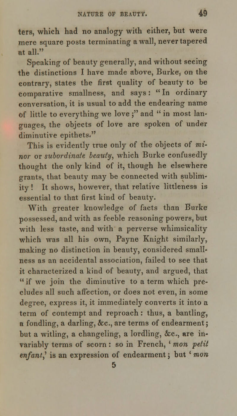 ters, which had no analogy with either, but were mere square posts terminating a wall, never tapered at all. Speaking of beauty generally, and without seeing the distinctions I have made above, Burke, on the contrary, states the first quality of beauty to be comparative smallness, and says:  In ordinary conversation, it is usual to add the endearing name of little to everything we love ; and  in most lan- guages, the objects of love are spoken of under diminutive epithets, This is evidently true only of the objects of mi- nor or subordinate beauty, which Burke confusedly thought the only kind of it, though he elsewhere grants, that beauty may be connected with sublim- ity ! It shows, however, that relative littleness is essential to that first kind of beauty. With greater knowledge of facts than Burke possessed, and with as feeble reasoning powers, but with less taste, and with a perverse whimsicality which was all his own, Payne Knight similarly, making no distinction in beauty, considered small- ness as an accidental association, failed to see that it characterized a kind of beauty, and argued, that if we join the diminutive to a term which pre- cludes all such affection, or does not even, in some degree, express it, it immediately converts it into a term of contempt and reproach: thus, a bantling, a fondling, a darling, &c, are terms of endearment; but a witling, a changeling, a lordling, &c, are in- variably terms of scorn : so in French, ' mon petit enfantf is an expression of endearment 5 but ' mon 5