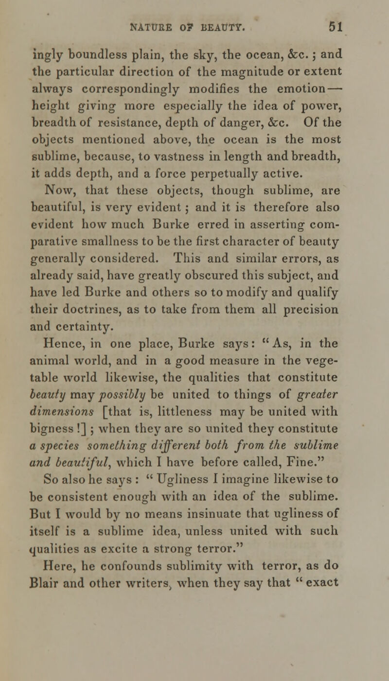 ingly boundless plain, the sky, the ocean, &c. j and the particular direction of the magnitude or extent always correspondingly modifies the emotion — height giving more especially the idea of power, breadth of resistance, depth of danger, &c. Of the objects mentioned above, the ocean is the most sublime, because, to vastness in length and breadth, it adds depth, and a force perpetually active. Now, that these objects, though sublime, are beautiful, is very evident; and it is therefore also evident how much Burke erred in asserting com- parative smallness to be the first character of beauty generally considered. This and similar errors, as already said, have greatly obscured this subject, and have led Burke and others so to modify and qualify their doctrines, as to take from them all precision and certainty. Hence, in one place, Burke says: As, in the animal world, and in a good measure in the vege- table world likewise, the qualities that constitute beauty may possibly be united to things of greater dimensions [that is, littleness may be united with bigness !] ; when they are so united they constitute a species something different both from the sublime and beautiful, which I have before called, Fine. So also he says :  Ugliness I imagine likewise to be consistent enough with an idea of the sublime. But I would by no means insinuate that ugliness of itself is a sublime idea, unless united with such qualities as excite a strong terror. Here, he confounds sublimity with terror, as do Blair and other write^ when they say that  exact