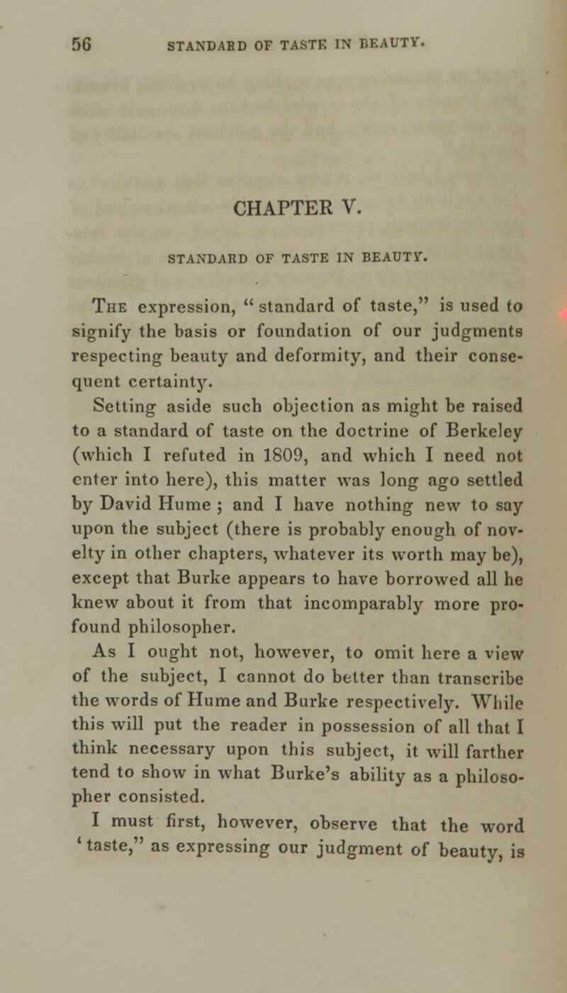 CHAPTER V. STANDARD OF TASTE IN BEAUTV. The expression,  standard of taste, is used to signify the basis or foundation of our judgments respecting beauty and deformity, and their conse- quent certainty. Setting aside such objection as might be raised to a standard of taste on the doctrine of Berkeley (which I refuted in 1809, and which I need not enter into here), this matter was long ago settled by David Hume ; and I have nothing new to say upon the subject (there is probably enough of nov- elty in other chapters, whatever its worth may be), except that Burke appears to have borrowed all he knew about it from that incomparably more pro- found philosopher. As I ought not, however, to omit here a view of the subject, I cannot do better than transcribe the words of Hume and Burke respectively. While this will put the reader in possession of all that I think necessary upon this subject, it will farther tend to show in what Burke's ability as a philoso- pher consisted. I must first, however, observe that the word 1 taste, as expressing our judgment of beauty, is
