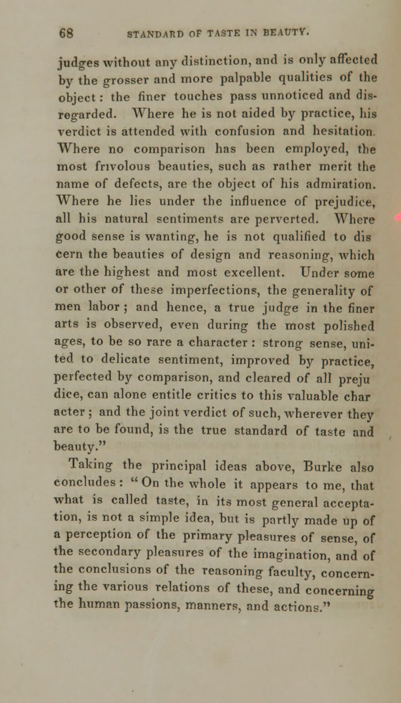 judges without any distinction, and is only affected by the grosser and more palpable qualities of the object: the finer touches pass unnoticed and dis- regarded. Where he is not aided by practice, his verdict is attended with confusion and hesitation. Where no comparison has been employed, the most frivolous beauties, such as rather merit the name of defects, are the object of his admiration. Where he lies under the influence of prejudice, all his natural sentiments are perverted. Where good sense is wanting, he is not qualified to dis cern the beauties of design and reasoning, which are the highest and most excellent. Under some or other of these imperfections, the generality of men labor ; and hence, a true judge in the finer arts is observed, even during the most polished ages, to be so rare a character : strong sense, uni- ted to delicate sentiment, improved by practice, perfected by comparison, and cleared of all preju dice, can alone entitle critics to this valuable char acter ; and the joint verdict of such, wherever they are to be found, is the true standard of taste and beauty. Taking the principal ideas above, Burke also concludes:  On the whole it appears to me, that what is called taste, in its most general accepta- tion, is not a simple idea, but is partly made up of a perception of the primary pleasures of sense, of the secondary pleasures of the imagination, and of the conclusions of the reasoning faculty, concern- ing the various relations of these, and concerning the human passions, manners, and actions.
