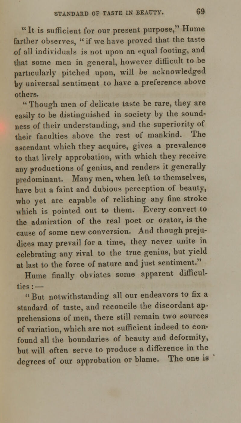 w It is sufficient for our present purpose, Hume farther observes,  if we have proved that the taste of all individuals is not upon an equal footing, and that some men in general, however difficult to be particularly pitched upon, will be acknowledged by universal sentiment to have a preference above others.  Though men of delicate taste be rare, they are easily to be distinguished in society by the sound- ness of their understanding, and the superiority of their faculties above the rest of mankind. The ascendant which they aequire, gives a prevalence to that lively approbation, with which they receive any productions of genius, and renders it generally predominant. Many men, when left to themselves, have but a faint and dubious perception of beauty, who yet are capable of relishing any fine stroke which is pointed out to them. Every convert to the admiration of the real poet or orator, is the cause of some new conversion. And though preju- dices may prevail for a time, they never unite in celebrating any rival to the true genius, but yield at last to the force of nature and just sentiment. Hume finally obviates some apparent difficul- ties:—  But notwithstanding all our endeavors to fix a standard of taste, and reconcile the discordant ap- prehensions of men, there still remain two sources of variation, which are not sufficient indeed to con- found all the boundaries of beauty and deformity, but will often serve to produce a difference in the degrees of our approbation or blame. The one is