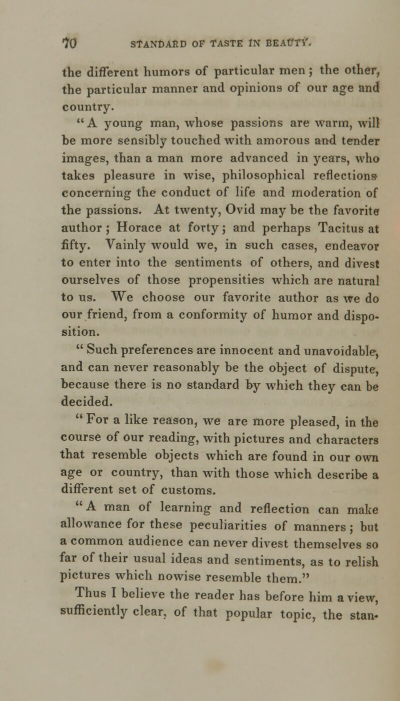 the different humors of particular men ; the other, the particular manner and opinions of our age and country. A young man, whose passions are warm, will be more sensibly touched with amorous and tender images, than a man more advanced in years, who takes pleasure in wise, philosophical reflections- concerning the conduct of life and moderation of the passions. At twenty, Ovid may be the favorite author ; Horace at forty; and perhaps Tacitus at fifty. Vainly would we, in such cases, endeavor to enter into the sentiments of others, and divest ourselves of those propensities which are natural to us. We choose our favorite author as we do our friend, from a conformity of humor and dispo- sition.  Such preferences are innocent and unavoidable, and can never reasonably be the object of dispute, because there is no standard by which they can be decided.  For a like reason, we are more pleased, in the course of our reading, with pictures and characters that resemble objects which are found in our own age or country, than with those which describe a different set of customs. A man of learning and reflection can make allowance for these peculiarities of manners; but a common audience can never divest themselves so far of their usual ideas and sentiments, as to relish pictures which nowise resemble them. Thus I believe the reader has before him a view, sufficiently clear, of that popular topic, the stan-
