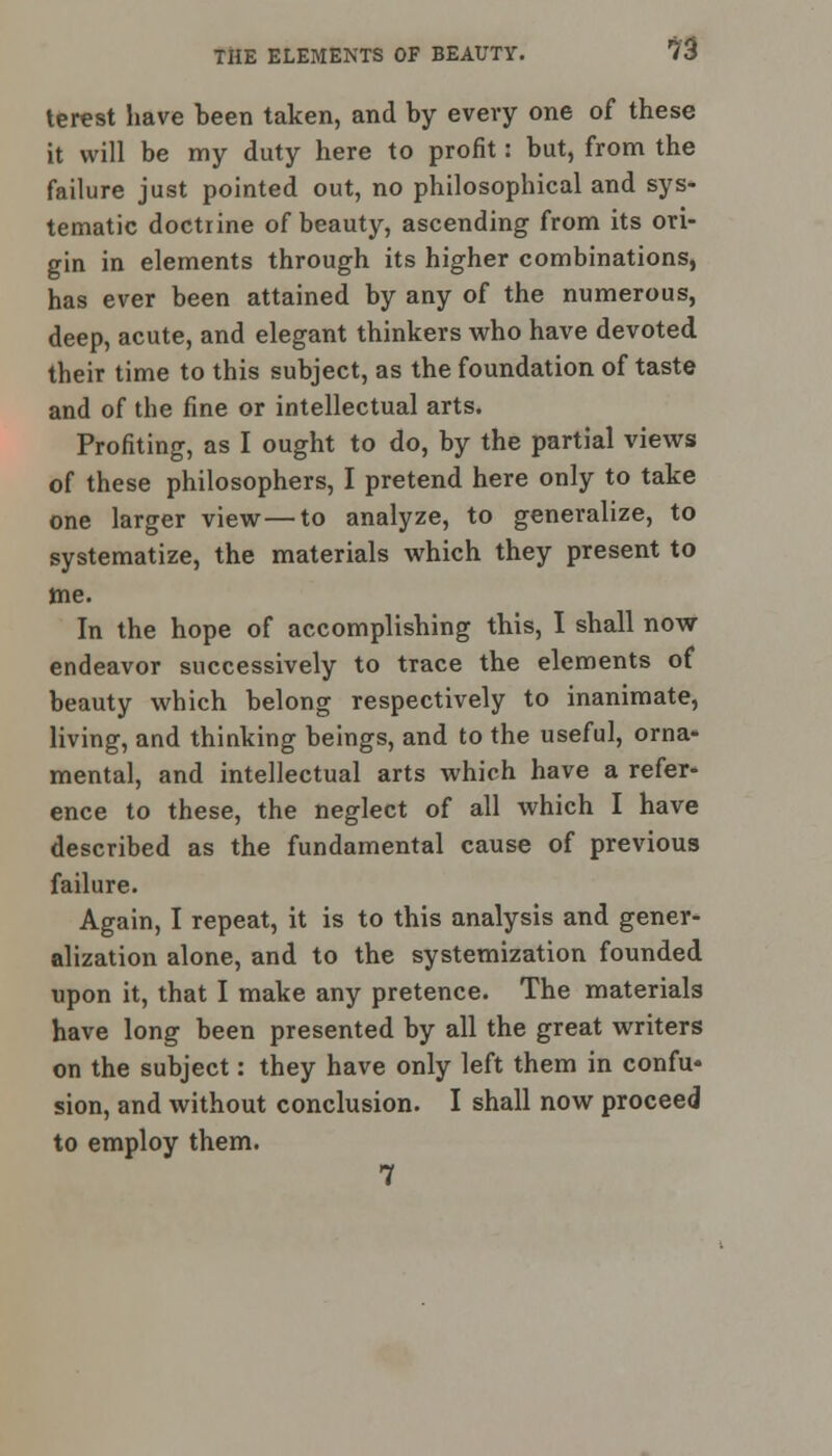 terest have been taken, and by every one of these it will be my duty here to profit: but, from the failure just pointed out, no philosophical and sys- tematic doctrine of beauty, ascending from its ori- gin in elements through its higher combinations, has ever been attained by any of the numerous, deep, acute, and elegant thinkers who have devoted their time to this subject, as the foundation of taste and of the fine or intellectual arts. Profiting, as I ought to do, by the partial views of these philosophers, I pretend here only to take one larger view—to analyze, to generalize, to systematize, the materials which they present to me. In the hope of accomplishing this, I shall now endeavor successively to trace the elements of beauty which belong respectively to inanimate, living, and thinking beings, and to the useful, orna* mental, and intellectual arts which have a refer- ence to these, the neglect of all which I have described as the fundamental cause of previous failure. Again, I repeat, it is to this analysis and gener- alization alone, and to the systemization founded upon it, that I make any pretence. The materials have long been presented by all the great writers on the subject: they have only left them in confu- sion, and without conclusion. I shall now proceed to employ them. 7