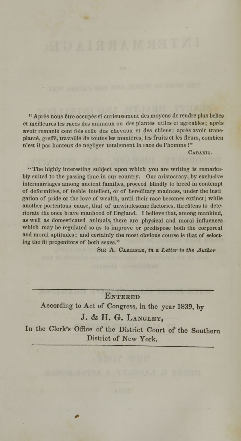  Apres nous fetre occup6s si curieuscment des moyens de rendre plus belles et meilleures les races des animaux ou des plantes utiles et agreables; apres avoir remanie cent fois celle des chevaux et des chiens: apres avoir trans- plant, grerR, travaill6 de toutes les manieres, les fruits ct les fleurs, combien n'est il pas honteux de negliger totalement la race de l'homme! CABANI3.  The highly interesting subject upon which you are writing is remarka- bly suited to the passing time in our country. Our aristocracy, by exclusive intermarriages among ancient families, proceed blindly to breed in contempt of deformities, of feeble intellect, or of hereditary madness, under the insti gation of pride or the love of wealth, until their race becomes extinct; while another portentous cause, that of unwholesome factories, threatens to dete- riorate the once brave manhood of England. I believe that, among mankind, as well as domesticated animals, there are physical and moral influences which may be regulated so as to improve or predispose both the corporeal and moral aptitudes; and certainly the most obvious course is that of select- ing the fit progenitors of both sexes. Sir A. Carlisle, t» a Letter to the Author Entered According to Act of Congress, in the year 1839, by J. & H. G. Langley, In the Clerk's Office of the District Court of the Southern District of New York.