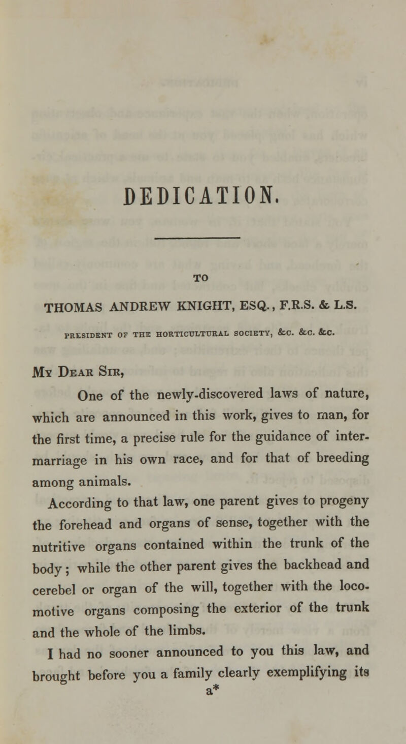 DEDICATION. TO THOMAS ANDREW KNIGHT, ESQ., F.R.S. & L.S. PRESIDENT 0? THE HORTICULTURAL SOCIETY, &C. &C. ScC. My Dear Sir, One of the newly-discovered laws of nature, which are announced in this work, gives to man, for the first time, a precise rule for the guidance of inter- marriage in his own race, and for that of breeding among animals. According to that law, one parent gives to progeny the forehead and organs of sense, together with the nutritive organs contained within the trunk of the body; while the other parent gives the backhead and cerebel or organ of the will, together with the loco- motive organs composing the exterior of the trunk and the whole of the limbs. I had no sooner announced to you this law, and brought before you a family clearly exemplifying its