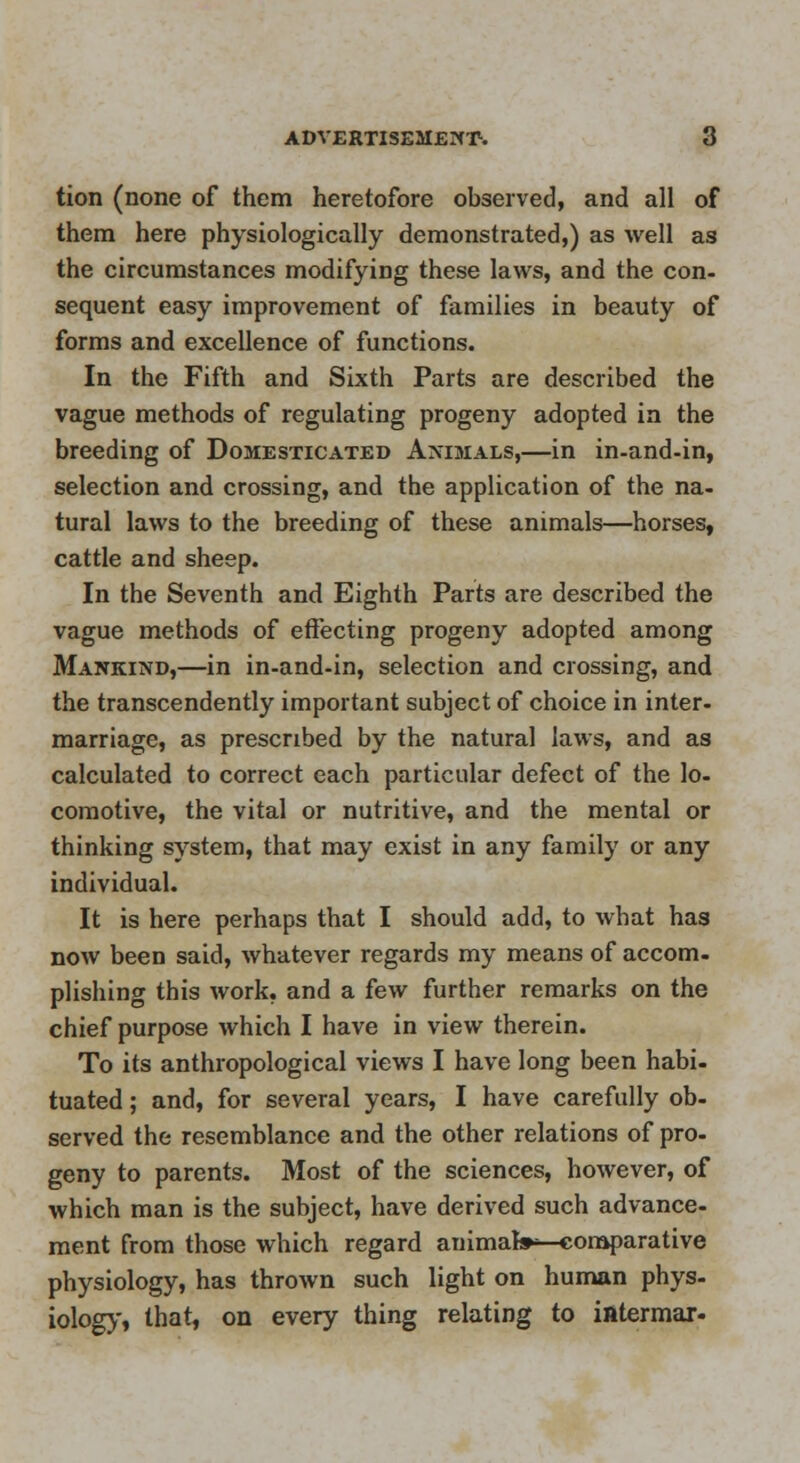 tion (none of them heretofore observed, and all of them here physiologically demonstrated,) as well as the circumstances modifying these laws, and the con- sequent easy improvement of families in beauty of forms and excellence of functions. In the Fifth and Sixth Parts are described the vague methods of regulating progeny adopted in the breeding of Domesticated Animals,—in in-and-in, selection and crossing, and the application of the na- tural laws to the breeding of these animals—horses, cattle and sheep. In the Seventh and Eighth Parts are described the vague methods of effecting progeny adopted among Mankind,—in in-and-in, selection and crossing, and the transcendently important subject of choice in inter- marriage, as prescribed by the natural laws, and as calculated to correct each particular defect of the lo- comotive, the vital or nutritive, and the mental or thinking system, that may exist in any family or any individual. It is here perhaps that I should add, to what has now been said, whatever regards my means of accom. plishing this work, and a few further remarks on the chief purpose which I have in view therein. To its anthropological views I have long been habi- tuated ; and, for several years, I have carefully ob- served the resemblance and the other relations of pro- geny to parents. Most of the sciences, however, of which man is the subject, have derived such advance- ment from those which regard animafc^-coraparative physiology, has thrown such light on human phys- iology, that, on every thing relating to ifltermar-